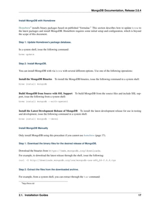 MongoDB Documentation, Release 2.6.4 
Install MongoDB with Homebrew 
Homebrew9 installs binary packages based on published “formulae.” This section describes how to update brew to 
the latest packages and install MongoDB. Homebrew requires some initial setup and configuration, which is beyond 
the scope of this document. 
Step 1: Update Homebrew’s package database. 
In a system shell, issue the following command: 
brew update 
Step 2: Install MongoDB. 
You can install MongoDB with via brew with several different options. Use one of the following operations: 
Install the MongoDB Binaries To install the MongoDB binaries, issue the following command in a system shell: 
brew install mongodb 
Build MongoDB from Source with SSL Support To build MongoDB from the source files and include SSL sup-port, 
issue the following from a system shell: 
brew install mongodb --with-openssl 
Install the Latest Development Release of MongoDB To install the latest development release for use in testing 
and development, issue the following command in a system shell: 
brew install mongodb --devel 
Install MongoDB Manually 
Only install MongoDB using this procedure if you cannot use homebrew (page 17). 
Step 1: Download the binary files for the desired release of MongoDB. 
Download the binaries from https://www.mongodb.org/downloads. 
For example, to download the latest release through the shell, issue the following: 
curl -O http://downloads.mongodb.org/osx/mongodb-osx-x86_64-2.6.4.tgz 
Step 2: Extract the files from the downloaded archive. 
For example, from a system shell, you can extract through the tar command: 
9http://brew.sh/ 
2.1. Installation Guides 17 
 