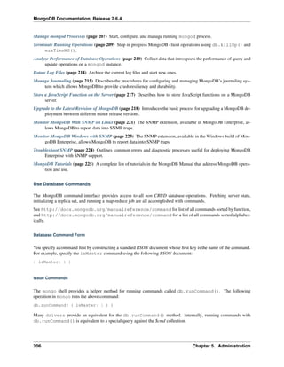 MongoDB Documentation, Release 2.6.4 
Manage mongod Processes (page 207) Start, configure, and manage running mongod process. 
Terminate Running Operations (page 209) Stop in progress MongoDB client operations using db.killOp() and 
maxTimeMS(). 
Analyze Performance of Database Operations (page 210) Collect data that introspects the performance of query and 
update operations on a mongod instance. 
Rotate Log Files (page 214) Archive the current log files and start new ones. 
Manage Journaling (page 215) Describes the procedures for configuring and managing MongoDB’s journaling sys-tem 
which allows MongoDB to provide crash resiliency and durability. 
Store a JavaScript Function on the Server (page 217) Describes how to store JavaScript functions on a MongoDB 
server. 
Upgrade to the Latest Revision of MongoDB (page 218) Introduces the basic process for upgrading a MongoDB de-ployment 
between different minor release versions. 
Monitor MongoDB With SNMP on Linux (page 221) The SNMP extension, available in MongoDB Enterprise, al-lows 
MongoDB to report data into SNMP traps. 
Monitor MongoDB Windows with SNMP (page 223) The SNMP extension, available in theWindows build of Mon-goDB 
Enterprise, allows MongoDB to report data into SNMP traps. 
Troubleshoot SNMP (page 224) Outlines common errors and diagnostic processes useful for deploying MongoDB 
Enterprise with SNMP support. 
MongoDB Tutorials (page 225) A complete list of tutorials in the MongoDB Manual that address MongoDB opera-tion 
and use. 
Use Database Commands 
The MongoDB command interface provides access to all non CRUD database operations. Fetching server stats, 
initializing a replica set, and running a map-reduce job are all accomplished with commands. 
See http://docs.mongodb.org/manualreference/command for list of all commands sorted by function, 
and http://docs.mongodb.org/manualreference/command for a list of all commands sorted alphabet-ically. 
Database Command Form 
You specify a command first by constructing a standard BSON document whose first key is the name of the command. 
For example, specify the isMaster command using the following BSON document: 
{ isMaster: 1 } 
Issue Commands 
The mongo shell provides a helper method for running commands called db.runCommand(). The following 
operation in mongo runs the above command: 
db.runCommand( { isMaster: 1 } ) 
Many drivers provide an equivalent for the db.runCommand() method. Internally, running commands with 
db.runCommand() is equivalent to a special query against the $cmd collection. 
206 Chapter 5. Administration 
 