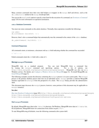 MongoDB Documentation, Release 2.6.4 
Many common commands have their own shell helpers or wrappers in the mongo shell and drivers, such as the 
db.isMaster() method in the mongo JavaScript shell. 
You can use the maxTimeMS option to specify a time limit for the execution of a command, see Terminate a Command 
(page 210) for more information on operation termination. 
admin Database Commands 
You must run some commands on the admin database. Normally, these operations resemble the followings: 
use admin 
db.runCommand( {buildInfo: 1} ) 
However, there’s also a command helper that automatically runs the command in the context of the admin database: 
db._adminCommand( {buildInfo: 1} ) 
Command Responses 
All commands return, at minimum, a document with an ok field indicating whether the command has succeeded: 
{ 'ok': 1 } 
Failed commands return the ok field with a value of 0. 
Manage mongod Processes 
MongoDB runs as a standard program. You can start MongoDB from a command line 
by issuing the mongod command and specifying options. For a list of options, see 
http://docs.mongodb.org/manualreference/program/mongod. MongoDB can also run as a 
Windows service. For details, see Configure a Windows Service for MongoDB (page 21). To install MongoDB, see 
Install MongoDB (page 5). 
The following examples assume the directory containing the mongod process is in your system paths. The mongod 
process is the primary database process that runs on an individual server. mongos provides a coherent MongoDB 
interface equivalent to a mongod from the perspective of a client. The mongo binary provides the administrative 
shell. 
This document page discusses the mongod process; however, some portions of this document may be applicable to 
mongos instances. 
See also: 
Run-time Database Configuration (page 182), http://docs.mongodb.org/manualreference/program/mongod, 
http://docs.mongodb.org/manualreference/program/mongos, and 
http://docs.mongodb.org/manualreference/configuration-options. 
Start mongod Processes 
By default, MongoDB stores data in the /data/db directory. OnWindows, MongoDB stores data in C:datadb. 
On all platforms, MongoDB listens for connections from clients on port 27017. 
To start MongoDB using all defaults, issue the following command at the system shell: 
5.2. Administration Tutorials 207 
 
