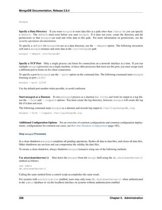 MongoDB Documentation, Release 2.6.4 
mongod 
Specify a Data Directory If you want mongod to store data files at a path other than /data/db you can specify 
a dbPath. The dbPath must exist before you start mongod. If it does not exist, create the directory and the 
permissions so that mongod can read and write data to this path. For more information on permissions, see the 
security operations documentation. 
To specify a dbPath for mongod to use as a data directory, use the --dbpath option. The following invocation 
will start a mongod instance and store data in the /srv/mongodb path 
mongod --dbpath /srv/mongodb/ 
Specify a TCP Port Only a single process can listen for connections on a network interface at a time. If you run 
multiple mongod processes on a single machine, or have other processes that must use this port, you must assign each 
a different port to listen on for client connections. 
To specify a port to mongod, use the --port option on the command line. The following command starts mongod 
listening on port 12345: 
mongod --port 12345 
Use the default port number when possible, to avoid confusion. 
Start mongod as a Daemon To run a mongod process as a daemon (i.e. fork), and write its output to a log file, 
use the --fork and --logpath options. You must create the log directory; however, mongod will create the log 
file if it does not exist. 
The following command starts mongod as a daemon and records log output to /var/log/mongodb.log. 
mongod --fork --logpath /var/log/mongodb.log 
Additional Configuration Options For an overview of common configurations and common configuration deploy-ments. 
configurations for common use cases, see Run-time Database Configuration (page 182). 
Stop mongod Processes 
In a clean shutdown a mongod completes all pending operations, flushes all data to data files, and closes all data files. 
Other shutdowns are unclean and can compromise the validity the data files. 
To ensure a clean shutdown, always shutdown mongod instances using one of the following methods: 
Use shutdownServer() Shut down the mongod from the mongo shell using the db.shutdownServer() 
method as follows: 
use admin 
db.shutdownServer() 
Calling the same method from a control script accomplishes the same result. 
For systems with authorization enabled, users may only issue db.shutdownServer() when authenticated 
to the admin database or via the localhost interface on systems without authentication enabled. 
208 Chapter 5. Administration 
 