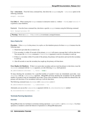 MongoDB Documentation, Release 2.6.4 
Use --shutdown From the Linux command line, shut down the mongod using the --shutdown option in the 
following command: 
mongod --shutdown 
Use CTRL-C When running the mongod instance in interactive mode (i.e. without --fork), issue Control-C 
to perform a clean shutdown. 
Use kill From the Linux command line, shut down a specific mongod instance using the following command: 
kill <mongod process ID> 
Warning: Never use kill -9 (i.e. SIGKILL) to terminate a mongod instance. 
Stop a Replica Set 
Procedure If the mongod is the primary in a replica set, the shutdown process for these mongod instances has the 
following steps: 
1. Check how up-to-date the secondaries are. 
2. If no secondary is within 10 seconds of the primary, mongod will return a message that it will not shut down. 
You can pass the shutdown command a timeoutSecs argument to wait for a secondary to catch up. 
3. If there is a secondary within 10 seconds of the primary, the primary will step down and wait for the secondary 
to catch up. 
4. After 60 seconds or once the secondary has caught up, the primary will shut down. 
Force Replica Set Shutdown If there is no up-to-date secondary and you want the primary to shut down, issue the 
shutdown command with the force argument, as in the following mongo shell operation: 
db.adminCommand({shutdown : 1, force : true}) 
To keep checking the secondaries for a specified number of seconds if none are immediately up-to-date, issue 
shutdown with the timeoutSecs argument. MongoDB will keep checking the secondaries for the specified 
number of seconds if none are immediately up-to-date. If any of the secondaries catch up within the allotted time, the 
primary will shut down. If no secondaries catch up, it will not shut down. 
The following command issues shutdown with timeoutSecs set to 5: 
db.adminCommand({shutdown : 1, timeoutSecs : 5}) 
Alternately you can use the timeoutSecs argument with the db.shutdownServer() method: 
db.shutdownServer({timeoutSecs : 5}) 
Terminate Running Operations 
Overview 
MongoDB provides two facilitates to terminate running operations: maxTimeMS() and db.killOp(). Use these 
operations as needed to control the behavior of operations in a MongoDB deployment. 
5.2. Administration Tutorials 209 
 