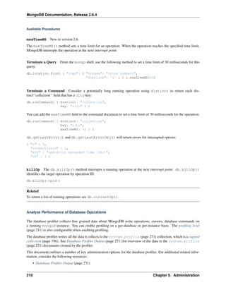 MongoDB Documentation, Release 2.6.4 
Available Procedures 
maxTimeMS New in version 2.6. 
The maxTimeMS() method sets a time limit for an operation. When the operation reaches the specified time limit, 
MongoDB interrupts the operation at the next interrupt point. 
Terminate a Query From the mongo shell, use the following method to set a time limit of 30 milliseconds for this 
query: 
db.location.find( { "town": { "$regex": "(Pine Lumber)", 
"$options": 'i' } } ).maxTimeMS(30) 
Terminate a Command Consider a potentially long running operation using distinct to return each dis-tinct‘‘ 
collection‘‘ field that has a city key: 
db.runCommand( { distinct: "collection", 
key: "city" } ) 
You can add the maxTimeMS field to the command document to set a time limit of 30 milliseconds for the operation: 
db.runCommand( { distinct: "collection", 
key: "city", 
maxTimeMS: 45 } ) 
db.getLastError() and db.getLastErrorObj() will return errors for interrupted options: 
{ "n" : 0, 
"connectionId" : 1, 
"err" : "operation exceeded time limit", 
"ok" : 1 } 
killOp The db.killOp() method interrupts a running operation at the next interrupt point. db.killOp() 
identifies the target operation by operation ID. 
db.killOp(<opId>) 
Related 
To return a list of running operations see db.currentOp(). 
Analyze Performance of Database Operations 
The database profiler collects fine grained data about MongoDB write operations, cursors, database commands on 
a running mongod instance. You can enable profiling on a per-database or per-instance basis. The profiling level 
(page 211) is also configurable when enabling profiling. 
The database profiler writes all the data it collects to the system.profile (page 271) collection, which is a capped 
collection (page 196). See Database Profiler Output (page 271) for overview of the data in the system.profile 
(page 271) documents created by the profiler. 
This document outlines a number of key administration options for the database profiler. For additional related infor-mation, 
consider the following resources: 
• Database Profiler Output (page 271) 
210 Chapter 5. Administration 
 