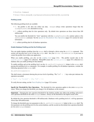 MongoDB Documentation, Release 2.6.4 
• Profile Command 
• http://docs.mongodb.org/manualreference/method/db.currentOp 
Profiling Levels 
The following profiling levels are available: 
• 0 - the profiler is off, does not collect any data. mongod always writes operations longer than the 
slowOpThresholdMs threshold to its log. 
• 1 - collects profiling data for slow operations only. By default slow operations are those slower than 100 
milliseconds. 
You can modify the threshold for “slow” operations with the slowOpThresholdMs runtime option or the 
setParameter command. See the Specify the Threshold for Slow Operations (page 211) section for more 
information. 
• 2 - collects profiling data for all database operations. 
Enable Database Profiling and Set the Profiling Level 
You can enable database profiling from the mongo shell or through a driver using the profile command. This 
section will describe how to do so from the mongo shell. See your driver documentation if you want to 
control the profiler from within your application. 
When you enable profiling, you also set the profiling level (page 211). The profiler records data in the 
system.profile (page 271) collection. MongoDB creates the system.profile (page 271) collection in a 
database after you enable profiling for that database. 
To enable profiling and set the profiling level, use the db.setProfilingLevel() helper in the mongo shell, 
passing the profiling level as a parameter. For example, to enable profiling for all database operations, consider the 
following operation in the mongo shell: 
db.setProfilingLevel(2) 
The shell returns a document showing the previous level of profiling. The "ok" : 1 key-value pair indicates the 
operation succeeded: 
{ "was" : 0, "slowms" : 100, "ok" : 1 } 
To verify the new setting, see the Check Profiling Level (page 212) section. 
Specify the Threshold for Slow Operations The threshold for slow operations applies to the entire mongod in-stance. 
When you change the threshold, you change it for all databases on the instance. 
Important: Changing the slow operation threshold for the database profiler also affects the profiling subsystem’s 
slow operation threshold for the entire mongod instance. Always set the threshold to the highest useful value. 
By default the slow operation threshold is 100 milliseconds. Databases with a profiling level of 1 will log operations 
slower than 100 milliseconds. 
To change the threshold, pass two parameters to the db.setProfilingLevel() helper in the mongo shell. The 
first parameter sets the profiling level for the current database, and the second sets the default slow operation threshold 
for the entire mongod instance. 
5.2. Administration Tutorials 211 
 