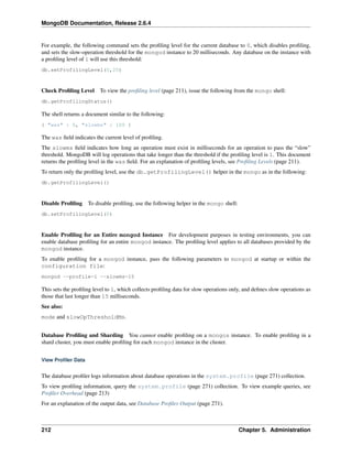 MongoDB Documentation, Release 2.6.4 
For example, the following command sets the profiling level for the current database to 0, which disables profiling, 
and sets the slow-operation threshold for the mongod instance to 20 milliseconds. Any database on the instance with 
a profiling level of 1 will use this threshold: 
db.setProfilingLevel(0,20) 
Check Profiling Level To view the profiling level (page 211), issue the following from the mongo shell: 
db.getProfilingStatus() 
The shell returns a document similar to the following: 
{ "was" : 0, "slowms" : 100 } 
The was field indicates the current level of profiling. 
The slowms field indicates how long an operation must exist in milliseconds for an operation to pass the “slow” 
threshold. MongoDB will log operations that take longer than the threshold if the profiling level is 1. This document 
returns the profiling level in the was field. For an explanation of profiling levels, see Profiling Levels (page 211). 
To return only the profiling level, use the db.getProfilingLevel() helper in the mongo as in the following: 
db.getProfilingLevel() 
Disable Profiling To disable profiling, use the following helper in the mongo shell: 
db.setProfilingLevel(0) 
Enable Profiling for an Entire mongod Instance For development purposes in testing environments, you can 
enable database profiling for an entire mongod instance. The profiling level applies to all databases provided by the 
mongod instance. 
To enable profiling for a mongod instance, pass the following parameters to mongod at startup or within the 
configuration file: 
mongod --profile=1 --slowms=15 
This sets the profiling level to 1, which collects profiling data for slow operations only, and defines slow operations as 
those that last longer than 15 milliseconds. 
See also: 
mode and slowOpThresholdMs. 
Database Profiling and Sharding You cannot enable profiling on a mongos instance. To enable profiling in a 
shard cluster, you must enable profiling for each mongod instance in the cluster. 
View Profiler Data 
The database profiler logs information about database operations in the system.profile (page 271) collection. 
To view profiling information, query the system.profile (page 271) collection. To view example queries, see 
Profiler Overhead (page 213) 
For an explanation of the output data, see Database Profiler Output (page 271). 
212 Chapter 5. Administration 
 