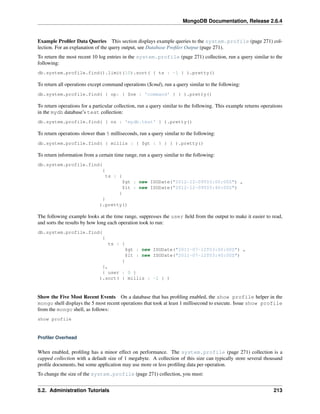 MongoDB Documentation, Release 2.6.4 
Example Profiler Data Queries This section displays example queries to the system.profile (page 271) col-lection. 
For an explanation of the query output, see Database Profiler Output (page 271). 
To return the most recent 10 log entries in the system.profile (page 271) collection, run a query similar to the 
following: 
db.system.profile.find().limit(10).sort( { ts : -1 } ).pretty() 
To return all operations except command operations ($cmd), run a query similar to the following: 
db.system.profile.find( { op: { $ne : 'command' } } ).pretty() 
To return operations for a particular collection, run a query similar to the following. This example returns operations 
in the mydb database’s test collection: 
db.system.profile.find( { ns : 'mydb.test' } ).pretty() 
To return operations slower than 5 milliseconds, run a query similar to the following: 
db.system.profile.find( { millis : { $gt : 5 } } ).pretty() 
To return information from a certain time range, run a query similar to the following: 
db.system.profile.find( 
{ 
ts : { 
$gt : new ISODate("2012-12-09T03:00:00Z") , 
$lt : new ISODate("2012-12-09T03:40:00Z") 
} 
} 
).pretty() 
The following example looks at the time range, suppresses the user field from the output to make it easier to read, 
and sorts the results by how long each operation took to run: 
db.system.profile.find( 
{ 
ts : { 
$gt : new ISODate("2011-07-12T03:00:00Z") , 
$lt : new ISODate("2011-07-12T03:40:00Z") 
} 
}, 
{ user : 0 } 
).sort( { millis : -1 } ) 
Show the Five Most Recent Events On a database that has profiling enabled, the show profile helper in the 
mongo shell displays the 5 most recent operations that took at least 1 millisecond to execute. Issue show profile 
from the mongo shell, as follows: 
show profile 
Profiler Overhead 
When enabled, profiling has a minor effect on performance. The system.profile (page 271) collection is a 
capped collection with a default size of 1 megabyte. A collection of this size can typically store several thousand 
profile documents, but some application may use more or less profiling data per operation. 
To change the size of the system.profile (page 271) collection, you must: 
5.2. Administration Tutorials 213 
 