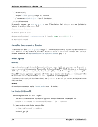 MongoDB Documentation, Release 2.6.4 
1. Disable profiling. 
2. Drop the system.profile (page 271) collection. 
3. Create a new system.profile (page 271) collection. 
4. Re-enable profiling. 
For example, to create a new system.profile (page 271) collections that’s 4000000 bytes, use the following 
sequence of operations in the mongo shell: 
db.setProfilingLevel(0) 
db.system.profile.drop() 
db.createCollection( "system.profile", { capped: true, size:4000000 } ) 
db.setProfilingLevel(1) 
Change Size of system.profile Collection 
To change the size of the system.profile (page 271) collection on a secondary, you must stop the secondary, run 
it as a standalone, and then perform the steps above. When done, restart the standalone as a member of the replica set. 
For more information, see Perform Maintenance on Replica Set Members (page 572). 
Rotate Log Files 
Overview 
Log rotation using MongoDB’s standard approach archives the current log file and starts a new one. To do this, the 
mongod or mongos instance renames the current log file by appending a UTC (GMT) timestamp to the filename, in 
ISODate format. It then opens a new log file, closes the old log file, and sends all new log entries to the new log file. 
MongoDB’s standard approach to log rotation only rotates logs in response to the logRotate command, or when 
the mongod or mongos process receives a SIGUSR1 signal from the operating system. 
Alternately, you may configure mongod to send log data to syslog. In this case, you can take advantage of alternate 
logrotation tools. 
See also: 
For information on logging, see the Process Logging (page 178) section. 
Log Rotation With MongoDB 
The following steps create and rotate a log file: 
1. Start a mongod with verbose logging, with appending enabled, and with the following log file: 
mongod -v --logpath /var/log/mongodb/server1.log --logappend 
2. In a separate terminal, list the matching files: 
ls /var/log/mongodb/server1.log* 
For results, you get: 
214 Chapter 5. Administration 
 