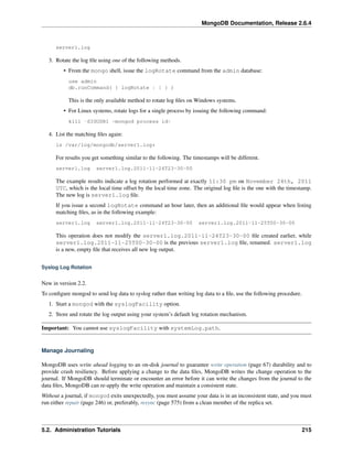 MongoDB Documentation, Release 2.6.4 
server1.log 
3. Rotate the log file using one of the following methods. 
• From the mongo shell, issue the logRotate command from the admin database: 
use admin 
db.runCommand( { logRotate : 1 } ) 
This is the only available method to rotate log files on Windows systems. 
• For Linux systems, rotate logs for a single process by issuing the following command: 
kill -SIGUSR1 <mongod process id> 
4. List the matching files again: 
ls /var/log/mongodb/server1.log* 
For results you get something similar to the following. The timestamps will be different. 
server1.log server1.log.2011-11-24T23-30-00 
The example results indicate a log rotation performed at exactly 11:30 pm on November 24th, 2011 
UTC, which is the local time offset by the local time zone. The original log file is the one with the timestamp. 
The new log is server1.log file. 
If you issue a second logRotate command an hour later, then an additional file would appear when listing 
matching files, as in the following example: 
server1.log server1.log.2011-11-24T23-30-00 server1.log.2011-11-25T00-30-00 
This operation does not modify the server1.log.2011-11-24T23-30-00 file created earlier, while 
server1.log.2011-11-25T00-30-00 is the previous server1.log file, renamed. server1.log 
is a new, empty file that receives all new log output. 
Syslog Log Rotation 
New in version 2.2. 
To configure mongod to send log data to syslog rather than writing log data to a file, use the following procedure. 
1. Start a mongod with the syslogFacility option. 
2. Store and rotate the log output using your system’s default log rotation mechanism. 
Important: You cannot use syslogFacility with systemLog.path. 
Manage Journaling 
MongoDB uses write ahead logging to an on-disk journal to guarantee write operation (page 67) durability and to 
provide crash resiliency. Before applying a change to the data files, MongoDB writes the change operation to the 
journal. If MongoDB should terminate or encounter an error before it can write the changes from the journal to the 
data files, MongoDB can re-apply the write operation and maintain a consistent state. 
Without a journal, if mongod exits unexpectedly, you must assume your data is in an inconsistent state, and you must 
run either repair (page 246) or, preferably, resync (page 575) from a clean member of the replica set. 
5.2. Administration Tutorials 215 
 