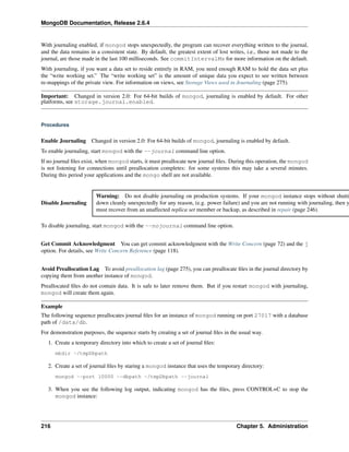 MongoDB Documentation, Release 2.6.4 
With journaling enabled, if mongod stops unexpectedly, the program can recover everything written to the journal, 
and the data remains in a consistent state. By default, the greatest extent of lost writes, i.e., those not made to the 
journal, are those made in the last 100 milliseconds. See commitIntervalMs for more information on the default. 
With journaling, if you want a data set to reside entirely in RAM, you need enough RAM to hold the data set plus 
the “write working set.” The “write working set” is the amount of unique data you expect to see written between 
re-mappings of the private view. For information on views, see Storage Views used in Journaling (page 275). 
Important: Changed in version 2.0: For 64-bit builds of mongod, journaling is enabled by default. For other 
platforms, see storage.journal.enabled. 
Procedures 
Enable Journaling Changed in version 2.0: For 64-bit builds of mongod, journaling is enabled by default. 
To enable journaling, start mongod with the --journal command line option. 
If no journal files exist, when mongod starts, it must preallocate new journal files. During this operation, the mongod 
is not listening for connections until preallocation completes: for some systems this may take a several minutes. 
During this period your applications and the mongo shell are not available. 
Disable Journaling 
Warning: Do not disable journaling on production systems. If your mongod instance stops without shutting 
down cleanly unexpectedly for any reason, (e.g. power failure) and you are not running with journaling, then you 
must recover from an unaffected replica set member or backup, as described in repair (page 246). 
To disable journaling, start mongod with the --nojournal command line option. 
Get Commit Acknowledgment You can get commit acknowledgment with the Write Concern (page 72) and the j 
option. For details, see Write Concern Reference (page 118). 
Avoid Preallocation Lag To avoid preallocation lag (page 275), you can preallocate files in the journal directory by 
copying them from another instance of mongod. 
Preallocated files do not contain data. It is safe to later remove them. But if you restart mongod with journaling, 
mongod will create them again. 
Example 
The following sequence preallocates journal files for an instance of mongod running on port 27017 with a database 
path of /data/db. 
For demonstration purposes, the sequence starts by creating a set of journal files in the usual way. 
1. Create a temporary directory into which to create a set of journal files: 
mkdir ~/tmpDbpath 
2. Create a set of journal files by staring a mongod instance that uses the temporary directory: 
mongod --port 10000 --dbpath ~/tmpDbpath --journal 
3. When you see the following log output, indicating mongod has the files, press CONTROL+C to stop the 
mongod instance: 
216 Chapter 5. Administration 
 