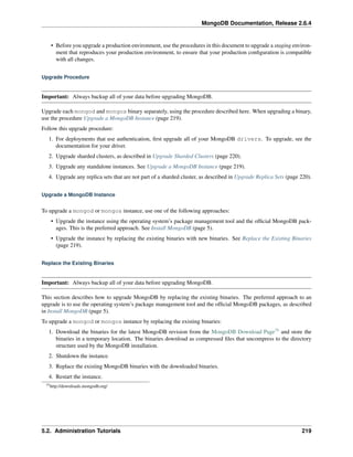 MongoDB Documentation, Release 2.6.4 
• Before you upgrade a production environment, use the procedures in this document to upgrade a staging environ-ment 
that reproduces your production environment, to ensure that your production configuration is compatible 
with all changes. 
Upgrade Procedure 
Important: Always backup all of your data before upgrading MongoDB. 
Upgrade each mongod and mongos binary separately, using the procedure described here. When upgrading a binary, 
use the procedure Upgrade a MongoDB Instance (page 219). 
Follow this upgrade procedure: 
1. For deployments that use authentication, first upgrade all of your MongoDB drivers. To upgrade, see the 
documentation for your driver. 
2. Upgrade sharded clusters, as described in Upgrade Sharded Clusters (page 220). 
3. Upgrade any standalone instances. See Upgrade a MongoDB Instance (page 219). 
4. Upgrade any replica sets that are not part of a sharded cluster, as described in Upgrade Replica Sets (page 220). 
Upgrade a MongoDB Instance 
To upgrade a mongod or mongos instance, use one of the following approaches: 
• Upgrade the instance using the operating system’s package management tool and the official MongoDB pack-ages. 
This is the preferred approach. See Install MongoDB (page 5). 
• Upgrade the instance by replacing the existing binaries with new binaries. See Replace the Existing Binaries 
(page 219). 
Replace the Existing Binaries 
Important: Always backup all of your data before upgrading MongoDB. 
This section describes how to upgrade MongoDB by replacing the existing binaries. The preferred approach to an 
upgrade is to use the operating system’s package management tool and the official MongoDB packages, as described 
in Install MongoDB (page 5). 
To upgrade a mongod or mongos instance by replacing the existing binaries: 
1. Download the binaries for the latest MongoDB revision from the MongoDB Download Page75 and store the 
binaries in a temporary location. The binaries download as compressed files that uncompress to the directory 
structure used by the MongoDB installation. 
2. Shutdown the instance. 
3. Replace the existing MongoDB binaries with the downloaded binaries. 
4. Restart the instance. 
75http://downloads.mongodb.org/ 
5.2. Administration Tutorials 219 
 