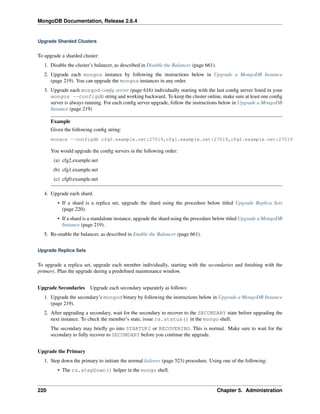 MongoDB Documentation, Release 2.6.4 
Upgrade Sharded Clusters 
To upgrade a sharded cluster: 
1. Disable the cluster’s balancer, as described in Disable the Balancer (page 661). 
2. Upgrade each mongos instance by following the instructions below in Upgrade a MongoDB Instance 
(page 219). You can upgrade the mongos instances in any order. 
3. Upgrade each mongod config server (page 616) individually starting with the last config server listed in your 
mongos --configdb string and working backward. To keep the cluster online, make sure at least one config 
server is always running. For each config server upgrade, follow the instructions below in Upgrade a MongoDB 
Instance (page 219) 
Example 
Given the following config string: 
mongos --configdb cfg0.example.net:27019,cfg1.example.net:27019,cfg2.example.net:27019 
You would upgrade the config servers in the following order: 
(a) cfg2.example.net 
(b) cfg1.example.net 
(c) cfg0.example.net 
4. Upgrade each shard. 
• If a shard is a replica set, upgrade the shard using the procedure below titled Upgrade Replica Sets 
(page 220). 
• If a shard is a standalone instance, upgrade the shard using the procedure below titled Upgrade a MongoDB 
Instance (page 219). 
5. Re-enable the balancer, as described in Enable the Balancer (page 661). 
Upgrade Replica Sets 
To upgrade a replica set, upgrade each member individually, starting with the secondaries and finishing with the 
primary. Plan the upgrade during a predefined maintenance window. 
Upgrade Secondaries Upgrade each secondary separately as follows: 
1. Upgrade the secondary’s mongod binary by following the instructions below in Upgrade a MongoDB Instance 
(page 219). 
2. After upgrading a secondary, wait for the secondary to recover to the SECONDARY state before upgrading the 
next instance. To check the member’s state, issue rs.status() in the mongo shell. 
The secondary may briefly go into STARTUP2 or RECOVERING. This is normal. Make sure to wait for the 
secondary to fully recover to SECONDARY before you continue the upgrade. 
Upgrade the Primary 
1. Step down the primary to initiate the normal failover (page 523) procedure. Using one of the following: 
• The rs.stepDown() helper in the mongo shell. 
220 Chapter 5. Administration 
 