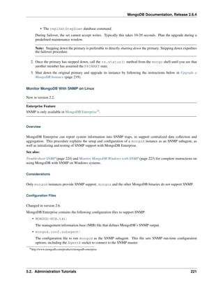 MongoDB Documentation, Release 2.6.4 
• The replSetStepDown database command. 
During failover, the set cannot accept writes. Typically this takes 10-20 seconds. Plan the upgrade during a 
predefined maintenance window. 
Note: Stepping down the primary is preferable to directly shutting down the primary. Stepping down expedites 
the failover procedure. 
2. Once the primary has stepped down, call the rs.status() method from the mongo shell until you see that 
another member has assumed the PRIMARY state. 
3. Shut down the original primary and upgrade its instance by following the instructions below in Upgrade a 
MongoDB Instance (page 219). 
Monitor MongoDB With SNMP on Linux 
New in version 2.2. 
Enterprise Feature 
SNMP is only available in MongoDB Enterprise76. 
Overview 
MongoDB Enterprise can report system information into SNMP traps, to support centralized data collection and 
aggregation. This procedure explains the setup and configuration of a mongod instance as an SNMP subagent, as 
well as initializing and testing of SNMP support with MongoDB Enterprise. 
See also: 
Troubleshoot SNMP (page 224) and Monitor MongoDB Windows with SNMP (page 223) for complete instructions on 
using MongoDB with SNMP on Windows systems. 
Considerations 
Only mongod instances provide SNMP support. mongos and the other MongoDB binaries do not support SNMP. 
Configuration Files 
Changed in version 2.6. 
MongoDB Enterprise contains the following configuration files to support SNMP: 
• MONGOD-MIB.txt: 
The management information base (MIB) file that defines MongoDB’s SNMP output. 
• mongod.conf.subagent: 
The configuration file to run mongod as the SNMP subagent. This file sets SNMP run-time configuration 
options, including the AgentX socket to connect to the SNMP master. 
76http://www.mongodb.com/products/mongodb-enterprise 
5.2. Administration Tutorials 221 
 