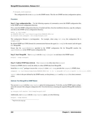 MongoDB Documentation, Release 2.6.4 
• mongod.conf.master: 
The configuration file to run mongod as the SNMP master. This file sets SNMP run-time configuration options. 
Procedure 
Step 1: Copy configuration files. Use the following sequence of commands to move the SNMP configuration files 
to the SNMP service configuration directory. 
First, create the SNMP configuration directory if needed and then, from the installation directory, copy the configura-tion 
files to the SNMP service configuration directory: 
mkdir -p /etc/snmp/ 
cp MONGOD-MIB.txt /usr/share/snmp/mibs/MONGOD-MIB.txt 
cp mongod.conf.subagent /etc/snmp/mongod.conf 
The configuration filename is tool-dependent. For example, when using net-snmp the configuration file is 
snmpd.conf. 
By default SNMP uses UNIX domain for communication between the agent (i.e. snmpd or the master) and sub-agent 
(i.e. MongoDB). 
Ensure that the agentXAddress specified in the SNMP configuration file for MongoDB matches the 
agentXAddress in the SNMP master configuration file. 
Step 2: Start MongoDB. Start mongod with the snmp-subagent to send data to the SNMP master. 
mongod --snmp-subagent 
Step 3: Confirm SNMP data retrieval. Use snmpwalk to collect data from mongod: 
Connect an SNMP client to verify the ability to collect SNMP data from MongoDB. 
Install the net-snmp77 package to access the snmpwalk client. net-snmp provides the snmpwalk SNMP client. 
snmpwalk -m /usr/share/snmp/mibs/MONGOD-MIB.txt -v 2c -c mongodb 127.0.0.1:<port> 1.3.6.1.4.1.34601 
<port> refers to the port defined by the SNMP master, not the primary port used by mongod for client communi-cation. 
Optional: Run MongoDB as SNMP Master 
You can run mongod with the snmp-master option for testing purposes. To do this, use the SNMP master configu-ration 
file instead of the subagent configuration file. From the directory containing the unpacked MongoDB installation 
files: 
cp mongod.conf.master /etc/snmp/mongod.conf 
Additionally, start mongod with the snmp-master option, as in the following: 
mongod --snmp-master 
77http://www.net-snmp.org/ 
222 Chapter 5. Administration 
 