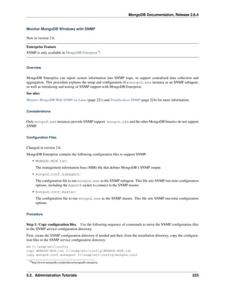 MongoDB Documentation, Release 2.6.4 
Monitor MongoDB Windows with SNMP 
New in version 2.6. 
Enterprise Feature 
SNMP is only available in MongoDB Enterprise78. 
Overview 
MongoDB Enterprise can report system information into SNMP traps, to support centralized data collection and 
aggregation. This procedure explains the setup and configuration of a mongod.exe instance as an SNMP subagent, 
as well as initializing and testing of SNMP support with MongoDB Enterprise. 
See also: 
Monitor MongoDB With SNMP on Linux (page 221) and Troubleshoot SNMP (page 224) for more information. 
Considerations 
Only mongod.exe instances provide SNMP support. mongos.exe and the other MongoDB binaries do not support 
SNMP. 
Configuration Files 
Changed in version 2.6. 
MongoDB Enterprise contains the following configuration files to support SNMP: 
• MONGOD-MIB.txt: 
The management information base (MIB) file that defines MongoDB’s SNMP output. 
• mongod.conf.subagent: 
The configuration file to run mongod.exe as the SNMP subagent. This file sets SNMP run-time configuration 
options, including the AgentX socket to connect to the SNMP master. 
• mongod.conf.master: 
The configuration file to run mongod.exe as the SNMP master. This file sets SNMP run-time configuration 
options. 
Procedure 
Step 1: Copy configuration files. Use the following sequence of commands to move the SNMP configuration files 
to the SNMP service configuration directory. 
First, create the SNMP configuration directory if needed and then, from the installation directory, copy the configura-tion 
files to the SNMP service configuration directory: 
md C:snmpetcconfig 
copy MONGOD-MIB.txt C:snmpetcconfigMONGOD-MIB.txt 
copy mongod.conf.subagent C:snmpetcconfigmongod.conf 
78http://www.mongodb.com/products/mongodb-enterprise 
5.2. Administration Tutorials 223 
 
