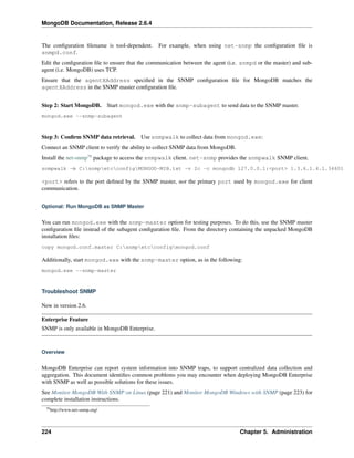 MongoDB Documentation, Release 2.6.4 
The configuration filename is tool-dependent. For example, when using net-snmp the configuration file is 
snmpd.conf. 
Edit the configuration file to ensure that the communication between the agent (i.e. snmpd or the master) and sub-agent 
(i.e. MongoDB) uses TCP. 
Ensure that the agentXAddress specified in the SNMP configuration file for MongoDB matches the 
agentXAddress in the SNMP master configuration file. 
Step 2: Start MongoDB. Start mongod.exe with the snmp-subagent to send data to the SNMP master. 
mongod.exe --snmp-subagent 
Step 3: Confirm SNMP data retrieval. Use snmpwalk to collect data from mongod.exe: 
Connect an SNMP client to verify the ability to collect SNMP data from MongoDB. 
Install the net-snmp79 package to access the snmpwalk client. net-snmp provides the snmpwalk SNMP client. 
snmpwalk -m C:snmpetcconfigMONGOD-MIB.txt -v 2c -c mongodb 127.0.0.1:<port> 1.3.6.1.4.1.34601 
<port> refers to the port defined by the SNMP master, not the primary port used by mongod.exe for client 
communication. 
Optional: Run MongoDB as SNMP Master 
You can run mongod.exe with the snmp-master option for testing purposes. To do this, use the SNMP master 
configuration file instead of the subagent configuration file. From the directory containing the unpacked MongoDB 
installation files: 
copy mongod.conf.master C:snmpetcconfigmongod.conf 
Additionally, start mongod.exe with the snmp-master option, as in the following: 
mongod.exe --snmp-master 
Troubleshoot SNMP 
New in version 2.6. 
Enterprise Feature 
SNMP is only available in MongoDB Enterprise. 
Overview 
MongoDB Enterprise can report system information into SNMP traps, to support centralized data collection and 
aggregation. This document identifies common problems you may encounter when deploying MongoDB Enterprise 
with SNMP as well as possible solutions for these issues. 
See Monitor MongoDB With SNMP on Linux (page 221) and Monitor MongoDB Windows with SNMP (page 223) for 
complete installation instructions. 
79http://www.net-snmp.org/ 
224 Chapter 5. Administration 
 