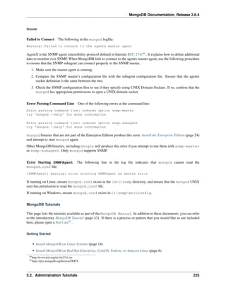 MongoDB Documentation, Release 2.6.4 
Issues 
Failed to Connect The following in the mongod logfile: 
Warning: Failed to connect to the agentx master agent 
AgentX is the SNMP agent extensibility protocol defined in Internet RFC 274180. It explains how to define additional 
data to monitor over SNMP. When MongoDB fails to connect to the agentx master agent, use the following procedure 
to ensure that the SNMP subagent can connect properly to the SNMP master. 
1. Make sure the master agent is running. 
2. Compare the SNMP master’s configuration file with the subagent configuration file. Ensure that the agentx 
socket definition is the same between the two. 
3. Check the SNMP configuration files to see if they specify using UNIX Domain Sockets. If so, confirm that the 
mongod has appropriate permissions to open a UNIX domain socket. 
Error Parsing Command Line One of the following errors at the command line: 
Error parsing command line: unknown option snmp-master 
try 'mongod --help' for more information 
Error parsing command line: unknown option snmp-subagent 
try 'mongod --help' for more information 
mongod binaries that are not part of the Enterprise Edition produce this error. Install the Enterprise Edition (page 24) 
and attempt to start mongod again. 
Other MongoDB binaries, including mongos will produce this error if you attempt to star them with snmp-master 
or snmp-subagent. Only mongod supports SNMP. 
Error Starting SNMPAgent The following line in the log file indicates that mongod cannot read the 
mongod.conf file: 
[SNMPAgent] warning: error starting SNMPAgent as master err:1 
If running on Linux, ensure mongod.conf exists in the /etc/snmp directory, and ensure that the mongod UNIX 
user has permission to read the mongod.conf file. 
If running on Windows, ensure mongod.conf exists in C:snmpetcconfig. 
MongoDB Tutorials 
This page lists the tutorials available as part of the MongoDB Manual. In addition to these documents, you can refer 
to the introductory MongoDB Tutorial (page 43). If there is a process or pattern that you would like to see included 
here, please open a Jira Case81. 
Getting Started 
• Install MongoDB on Linux Systems (page 14) 
• Install MongoDB on Red Hat Enterprise, CentOS, Fedora, or Amazon Linux (page 6) 
80http://www.ietf.org/rfc/rfc2741.txt 
81https://jira.mongodb.org/browse/DOCS 
5.2. Administration Tutorials 225 
 