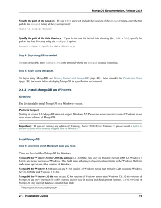 MongoDB Documentation, Release 2.6.4 
Specify the path of the mongod If your PATH does not include the location of the mongod binary, enter the full 
path to the mongod binary at the system prompt: 
<path to binary>/mongod 
Specify the path of the data directory If you do not use the default data directory (i.e., /data/db), specify the 
path to the data directory using the --dbpath option: 
mongod --dbpath <path to data directory> 
Step 4: Stop MongoDB as needed. 
To stop MongoDB, press Control+C in the terminal where the mongod instance is running. 
Step 5: Begin using MongoDB. 
To begin using MongoDB, see Getting Started with MongoDB (page 43). Also consider the Production Notes 
(page 188) document before deploying MongoDB in a production environment. 
2.1.3 Install MongoDB on Windows 
Overview 
Use this tutorial to install MongoDB on a Windows systems. 
Platform Support 
Starting in version 2.2, MongoDB does not support Windows XP. Please use a more recent version of Windows to use 
more recent releases of MongoDB. 
Important: If you are running any edition of Windows Server 2008 R2 or Windows 7, please install a hotfix to 
resolve an issue with memory mapped files on Windows10. 
Install MongoDB 
Step 1: Determine which MongoDB build you need. 
There are three builds of MongoDB for Windows: 
MongoDB for Windows Server 2008 R2 edition (i.e. 2008R2) runs only on Windows Server 2008 R2, Windows 7 
64-bit, and newer versions of Windows. This build takes advantage of recent enhancements to the Windows Platform 
and cannot operate on older versions of Windows. 
MongoDB forWindows 64-bit runs on any 64-bit version of Windows newer than Windows XP, including Windows 
Server 2008 R2 and Windows 7 64-bit. 
MongoDB for Windows 32-bit runs on any 32-bit version of Windows newer than Windows XP. 32-bit versions of 
MongoDB are only intended for older systems and for use in testing and development systems. 32-bit versions of 
MongoDB only support databases smaller than 2GB. 
10http://support.microsoft.com/kb/2731284 
2.1. Installation Guides 19 
 
