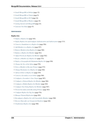 MongoDB Documentation, Release 2.6.4 
• Install MongoDB on Debian (page 12) 
• Install MongoDB on Ubuntu (page 9) 
• Install MongoDB on OS X (page 16) 
• Install MongoDB on Windows (page 19) 
• Getting Started with MongoDB (page 43) 
• Generate Test Data (page 47) 
Administration 
Replica Sets 
• Deploy a Replica Set (page 545) 
• Deploy Replica Set and Configure Authentication and Authorization (page 313) 
• Convert a Standalone to a Replica Set (page 556) 
• Add Members to a Replica Set (page 557) 
• Remove Members from Replica Set (page 560) 
• Replace a Replica Set Member (page 561) 
• Adjust Priority for Replica Set Member (page 562) 
• Resync a Member of a Replica Set (page 575) 
• Deploy a Geographically Redundant Replica Set (page 550) 
• Change the Size of the Oplog (page 570) 
• Force a Member to Become Primary (page 573) 
• Change Hostnames in a Replica Set (page 584) 
• Add an Arbiter to Replica Set (page 555) 
• Convert a Secondary to an Arbiter (page 568) 
• Configure a Secondary’s Sync Target (page 587) 
• Configure a Delayed Replica Set Member (page 566) 
• Configure a Hidden Replica Set Member (page 565) 
• Configure Non-Voting Replica Set Member (page 567) 
• Prevent Secondary from Becoming Primary (page 563) 
• Configure Replica Set Tag Sets (page 576) 
• Manage Chained Replication (page 583) 
• Reconfigure a Replica Set with Unavailable Members (page 580) 
• Recover Data after an Unexpected Shutdown (page 246) 
• Troubleshoot Replica Sets (page 588) 
226 Chapter 5. Administration 
 