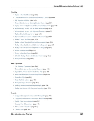 MongoDB Documentation, Release 2.6.4 
Sharding 
• Deploy a Sharded Cluster (page 635) 
• Convert a Replica Set to a Replicated Sharded Cluster (page 643) 
• Add Shards to a Cluster (page 642) 
• Remove Shards from an Existing Sharded Cluster (page 663) 
• Deploy Three Config Servers for Production Deployments (page 643) 
• Migrate Config Servers with the Same Hostname (page 652) 
• Migrate Config Servers with Different Hostnames (page 652) 
• Replace Disabled Config Server (page 653) 
• Migrate a Sharded Cluster to Different Hardware (page 654) 
• Backup Cluster Metadata (page 657) 
• Backup a Small Sharded Cluster with mongodump (page 238) 
• Backup a Sharded Cluster with Filesystem Snapshots (page 239) 
• Backup a Sharded Cluster with Database Dumps (page 241) 
• Restore a Single Shard (page 243) 
• Restore a Sharded Cluster (page 244) 
• Schedule Backup Window for Sharded Clusters (page 243) 
• Manage Shard Tags (page 672) 
Basic Operations 
• Use Database Commands (page 206) 
• Recover Data after an Unexpected Shutdown (page 246) 
• Expire Data from Collections by Setting TTL (page 198) 
• Analyze Performance of Database Operations (page 210) 
• Rotate Log Files (page 214) 
• Build Old Style Indexes (page 471) 
• Manage mongod Processes (page 207) 
• Back Up and Restore with MongoDB Tools (page 234) 
• Backup and Restore with Filesystem Snapshots (page 229) 
Security 
• Configure Linux iptables Firewall for MongoDB (page 297) 
• Configure Windows netsh Firewall for MongoDB (page 300) 
• Enable Client Access Control (page 317) 
• Create a User Administrator (page 343) 
• Add a User to a Database (page 344) 
• Create a Role (page 347) 
5.2. Administration Tutorials 227 
 