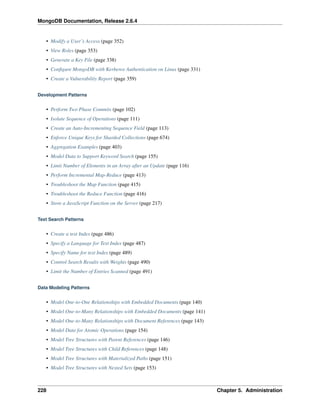 MongoDB Documentation, Release 2.6.4 
• Modify a User’s Access (page 352) 
• View Roles (page 353) 
• Generate a Key File (page 338) 
• Configure MongoDB with Kerberos Authentication on Linux (page 331) 
• Create a Vulnerability Report (page 359) 
Development Patterns 
• Perform Two Phase Commits (page 102) 
• Isolate Sequence of Operations (page 111) 
• Create an Auto-Incrementing Sequence Field (page 113) 
• Enforce Unique Keys for Sharded Collections (page 674) 
• Aggregation Examples (page 403) 
• Model Data to Support Keyword Search (page 155) 
• Limit Number of Elements in an Array after an Update (page 116) 
• Perform Incremental Map-Reduce (page 413) 
• Troubleshoot the Map Function (page 415) 
• Troubleshoot the Reduce Function (page 416) 
• Store a JavaScript Function on the Server (page 217) 
Text Search Patterns 
• Create a text Index (page 486) 
• Specify a Language for Text Index (page 487) 
• Specify Name for text Index (page 489) 
• Control Search Results with Weights (page 490) 
• Limit the Number of Entries Scanned (page 491) 
Data Modeling Patterns 
• Model One-to-One Relationships with Embedded Documents (page 140) 
• Model One-to-Many Relationships with Embedded Documents (page 141) 
• Model One-to-Many Relationships with Document References (page 143) 
• Model Data for Atomic Operations (page 154) 
• Model Tree Structures with Parent References (page 146) 
• Model Tree Structures with Child References (page 148) 
• Model Tree Structures with Materialized Paths (page 151) 
• Model Tree Structures with Nested Sets (page 153) 
228 Chapter 5. Administration 
 