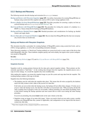 MongoDB Documentation, Release 2.6.4 
5.2.2 Backup and Recovery 
The following tutorials describe backup and restoration for a mongod instance: 
Backup and Restore with Filesystem Snapshots (page 229) An outline of procedures for creating MongoDB data set 
backups using system-level file snapshot tool, such as LVM or native storage appliance tools. 
Restore a Replica Set from MongoDB Backups (page 232) Describes procedure for restoring a replica set from an 
archived backup such as a mongodump or MMS Backup82 file. 
Back Up and Restore with MongoDB Tools (page 234) The procedure for writing the contents of a database to a 
BSON (i.e. binary) dump file for backing up MongoDB databases. 
Backup and Restore Sharded Clusters (page 238) Detailed procedures and considerations for backing up sharded 
clusters and single shards. 
Recover Data after an Unexpected Shutdown (page 246) Recover data from MongoDB data files that were not prop-erly 
closed or have an invalid state. 
Backup and Restore with Filesystem Snapshots 
This document describes a procedure for creating backups of MongoDB systems using system-level tools, such as 
LVM or storage appliance, as well as the corresponding restoration strategies. 
These filesystem snapshots, or “block-level” backup methods use system level tools to create copies of the device that 
holds MongoDB’s data files. These methods complete quickly and work reliably, but require more system configura-tion 
outside of MongoDB. 
See also: 
MongoDB Backup Methods (page 172) and Back Up and Restore with MongoDB Tools (page 234). 
Snapshots Overview 
Snapshots work by creating pointers between the live data and a special snapshot volume. These pointers are the-oretically 
equivalent to “hard links.” As the working data diverges from the snapshot, the snapshot process uses a 
copy-on-write strategy. As a result the snapshot only stores modified data. 
After making the snapshot, you mount the snapshot image on your file system and copy data from the snapshot. The 
resulting backup contains a full copy of all data. 
Snapshots have the following limitations: 
• The database must be valid when the snapshot takes place. This means that all writes accepted by the database 
need to be fully written to disk: either to the journal or to data files. 
If all writes are not on disk when the backup occurs, the backup will not reflect these changes. If writes are in 
progress when the backup occurs, the data files will reflect an inconsistent state. With journaling all data-file 
states resulting from in-progress writes are recoverable; without journaling you must flush all pending writes 
to disk before running the backup operation and must ensure that no writes occur during the entire backup 
procedure. 
If you do use journaling, the journal must reside on the same volume as the data. 
• Snapshots create an image of an entire disk image. Unless you need to back up your entire system, consider 
isolating your MongoDB data files, journal (if applicable), and configuration on one logical disk that doesn’t 
contain any other data. 
82https://mms.mongodb.com/?pk_campaign=mongodb-docs-admin-tutorials 
5.2. Administration Tutorials 229 
 