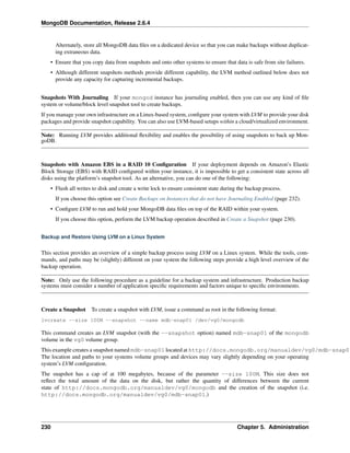 MongoDB Documentation, Release 2.6.4 
Alternately, store all MongoDB data files on a dedicated device so that you can make backups without duplicat-ing 
extraneous data. 
• Ensure that you copy data from snapshots and onto other systems to ensure that data is safe from site failures. 
• Although different snapshots methods provide different capability, the LVM method outlined below does not 
provide any capacity for capturing incremental backups. 
Snapshots With Journaling If your mongod instance has journaling enabled, then you can use any kind of file 
system or volume/block level snapshot tool to create backups. 
If you manage your own infrastructure on a Linux-based system, configure your system with LVM to provide your disk 
packages and provide snapshot capability. You can also use LVM-based setups within a cloud/virtualized environment. 
Note: Running LVM provides additional flexibility and enables the possibility of using snapshots to back up Mon-goDB. 
Snapshots with Amazon EBS in a RAID 10 Configuration If your deployment depends on Amazon’s Elastic 
Block Storage (EBS) with RAID configured within your instance, it is impossible to get a consistent state across all 
disks using the platform’s snapshot tool. As an alternative, you can do one of the following: 
• Flush all writes to disk and create a write lock to ensure consistent state during the backup process. 
If you choose this option see Create Backups on Instances that do not have Journaling Enabled (page 232). 
• Configure LVM to run and hold your MongoDB data files on top of the RAID within your system. 
If you choose this option, perform the LVM backup operation described in Create a Snapshot (page 230). 
Backup and Restore Using LVM on a Linux System 
This section provides an overview of a simple backup process using LVM on a Linux system. While the tools, com-mands, 
and paths may be (slightly) different on your system the following steps provide a high level overview of the 
backup operation. 
Note: Only use the following procedure as a guideline for a backup system and infrastructure. Production backup 
systems must consider a number of application specific requirements and factors unique to specific environments. 
Create a Snapshot To create a snapshot with LVM, issue a command as root in the following format: 
lvcreate --size 100M --snapshot --name mdb-snap01 /dev/vg0/mongodb 
This command creates an LVM snapshot (with the --snapshot option) named mdb-snap01 of the mongodb 
volume in the vg0 volume group. 
This example creates a snapshot named mdb-snap01 located at http://docs.mongodb.org/manualdev/vg0/mdb-snap01. 
The location and paths to your systems volume groups and devices may vary slightly depending on your operating 
system’s LVM configuration. 
The snapshot has a cap of at 100 megabytes, because of the parameter --size 100M. This size does not 
reflect the total amount of the data on the disk, but rather the quantity of differences between the current 
state of http://docs.mongodb.org/manualdev/vg0/mongodb and the creation of the snapshot (i.e. 
http://docs.mongodb.org/manualdev/vg0/mdb-snap01.) 
230 Chapter 5. Administration 
 