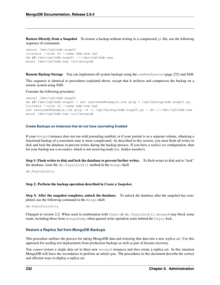 MongoDB Documentation, Release 2.6.4 
Restore Directly from a Snapshot To restore a backup without writing to a compressed gz file, use the following 
sequence of commands: 
umount /dev/vg0/mdb-snap01 
lvcreate --size 1G --name mdb-new vg0 
dd if=/dev/vg0/mdb-snap01 of=/dev/vg0/mdb-new 
mount /dev/vg0/mdb-new /srv/mongodb 
Remote Backup Storage You can implement off-system backups using the combined process (page 232) and SSH. 
This sequence is identical to procedures explained above, except that it archives and compresses the backup on a 
remote system using SSH. 
Consider the following procedure: 
umount /dev/vg0/mdb-snap01 
dd if=/dev/vg0/mdb-snap01 | ssh username@example.com gzip > /opt/backup/mdb-snap01.gz 
lvcreate --size 1G --name mdb-new vg0 
ssh username@example.com gzip -d -c /opt/backup/mdb-snap01.gz | dd of=/dev/vg0/mdb-new 
mount /dev/vg0/mdb-new /srv/mongodb 
Create Backups on Instances that do not have Journaling Enabled 
If your mongod instance does not run with journaling enabled, or if your journal is on a separate volume, obtaining a 
functional backup of a consistent state is more complicated. As described in this section, you must flush all writes to 
disk and lock the database to prevent writes during the backup process. If you have a replica set configuration, then 
for your backup use a secondary which is not receiving reads (i.e. hidden member). 
Step 1: Flush writes to disk and lock the database to prevent further writes. To flush writes to disk and to “lock” 
the database, issue the db.fsyncLock() method in the mongo shell: 
db.fsyncLock(); 
Step 2: Perform the backup operation described in Create a Snapshot. 
Step 3: After the snapshot completes, unlock the database. To unlock the database after the snapshot has com-pleted, 
use the following command in the mongo shell: 
db.fsyncUnlock(); 
Changed in version 2.2: When used in combination with fsync or db.fsyncLock(), mongod may block some 
reads, including those from mongodump, when queued write operation waits behind the fsync lock. 
Restore a Replica Set from MongoDB Backups 
This procedure outlines the process for taking MongoDB data and restoring that data into a new replica set. Use this 
approach for seeding test deployments from production backups as well as part of disaster recovery. 
You cannot restore a single data set to three new mongod instances and then create a replica set. In this situation 
MongoDB will force the secondaries to perform an initial sync. The procedures in this document describe the correct 
and efficient ways to deploy a replica set. 
232 Chapter 5. Administration 
 