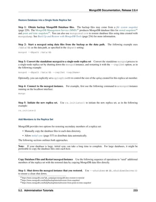 MongoDB Documentation, Release 2.6.4 
Restore Database into a Single Node Replica Set 
Step 1: Obtain backup MongoDB Database files. The backup files may come from a file system snapshot 
(page 229). The MongoDB Management Service (MMS)83 produces MongoDB database files for stored snapshots84 
and point and time snapshots85. You can also use mongorestore to restore database files using data created with 
mongodump. See Back Up and Restore with MongoDB Tools (page 234) for more information. 
Step 2: Start a mongod using data files from the backup as the data path. The following example uses 
/data/db as the data path, as specified in the dbpath setting: 
mongod --dbpath /data/db 
Step 3: Convert the standalone mongod to a single-node replica set Convert the standalone mongod process to 
a single-node replica set by shutting down the mongod instance, and restarting it with the --replSet option, as in 
the following example: 
mongod --dbpath /data/db --replSet <replName> 
Optionally, you can explicitly set a oplogSizeMB to control the size of the oplog created for this replica set member. 
Step 4: Connect to the mongod instance. For example, first use the following command to a mongod instance 
running on the localhost interface: 
mongo 
Step 5: Initiate the new replica set. Use rs.initiate() to initiate the new replica set, as in the following 
example: 
rs.initiate() 
Add Members to the Replica Set 
MongoDB provides two options for restoring secondary members of a replica set: 
• Manually copy the database files to each data directory. 
• Allow initial sync (page 537) to distribute data automatically. 
The following sections outlines both approaches. 
Note: If your database is large, initial sync can take a long time to complete. For large databases, it might be 
preferable to copy the database files onto each host. 
Copy Database Files and Restart mongod Instance Use the following sequence of operations to “seed” additional 
members of the replica set with the restored data by copying MongoDB data files directly. 
Step 1: Shut down the mongod instance that you restored. Use --shutdown or db.shutdownServer() 
to ensure a clean shut down. 
83https://mms.mongodb.com/?pk_campaign=mongodb-docs-restore-rs-tutorial 
84https://mms.mongodb.com/help/backup/tutorial/restore-from-snapshot/ 
85https://mms.mongodb.com/help/backup/tutorial/restore-from-point-in-time-snapshot/ 
5.2. Administration Tutorials 233 
 