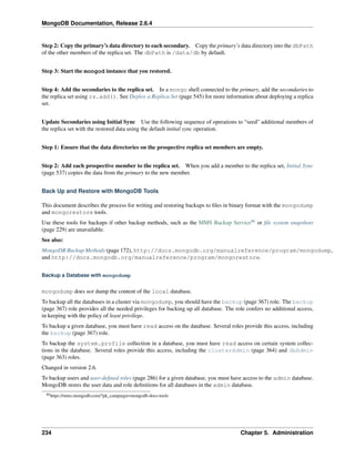 MongoDB Documentation, Release 2.6.4 
Step 2: Copy the primary’s data directory to each secondary. Copy the primary’s data directory into the dbPath 
of the other members of the replica set. The dbPath is /data/db by default. 
Step 3: Start the mongod instance that you restored. 
Step 4: Add the secondaries to the replica set. In a mongo shell connected to the primary, add the secondaries to 
the replica set using rs.add(). See Deploy a Replica Set (page 545) for more information about deploying a replica 
set. 
Update Secondaries using Initial Sync Use the following sequence of operations to “seed” additional members of 
the replica set with the restored data using the default initial sync operation. 
Step 1: Ensure that the data directories on the prospective replica set members are empty. 
Step 2: Add each prospective member to the replica set. When you add a member to the replica set, Initial Sync 
(page 537) copies the data from the primary to the new member. 
Back Up and Restore with MongoDB Tools 
This document describes the process for writing and restoring backups to files in binary format with the mongodump 
and mongorestore tools. 
Use these tools for backups if other backup methods, such as the MMS Backup Service86 or file system snapshots 
(page 229) are unavailable. 
See also: 
MongoDB Backup Methods (page 172), http://docs.mongodb.org/manualreference/program/mongodump, 
and http://docs.mongodb.org/manualreference/program/mongorestore. 
Backup a Database with mongodump 
mongodump does not dump the content of the local database. 
To backup all the databases in a cluster via mongodump, you should have the backup (page 367) role. The backup 
(page 367) role provides all the needed privileges for backing up all database. The role confers no additional access, 
in keeping with the policy of least privilege. 
To backup a given database, you must have read access on the database. Several roles provide this access, including 
the backup (page 367) role. 
To backup the system.profile collection in a database, you must have read access on certain system collec-tions 
in the database. Several roles provide this access, including the clusterAdmin (page 364) and dbAdmin 
(page 363) roles. 
Changed in version 2.6. 
To backup users and user-defined roles (page 286) for a given database, you must have access to the admin database. 
MongoDB stores the user data and role definitions for all databases in the admin database. 
86https://mms.mongodb.com/?pk_campaign=mongodb-docs-tools 
234 Chapter 5. Administration 
 