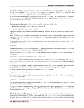 MongoDB Documentation, Release 2.6.4 
Specifically, to backup a given database’s users, you must have the find (page 375) action (page 375) 
on the admin database’s admin.system.users (page 271) collection. The backup (page 367) and 
userAdminAnyDatabase (page 368) roles both provide this privilege. 
To backup the user-defined roles on a database, you must have the find (page 375) action on the admin database’s 
admin.system.roles (page 270) collection. Both the backup (page 367) and userAdminAnyDatabase 
(page 368) roles provide this privilege. 
Basic mongodump Operations The mongodump utility can back up data by either: 
• connecting to a running mongod or mongos instance, or 
• accessing data files without an active instance. 
The utility can create a backup for an entire server, database or collection, or can use a query to backup just part of a 
collection. 
When you run mongodump without any arguments, the command connects to the MongoDB instance on the local 
system (e.g. 127.0.0.1 or localhost) on port 27017 and creates a database backup named dump/ in the 
current directory. 
To backup data from a mongod or mongos instance running on the same machine and on the default port of 27017, 
use the following command: 
mongodump 
The data format used by mongodump from version 2.2 or later is incompatible with earlier versions of mongod. Do 
not use recent versions of mongodump to back up older data stores. 
You can also specify the --host and --port of the MongoDB instance that the mongodump should connect to. 
For example: 
mongodump --host mongodb.example.net --port 27017 
mongodump will write BSON files that hold a copy of data accessible via the mongod listening on port 27017 of 
the mongodb.example.net host. See Create Backups from Non-Local mongod Instances (page 236) for more 
information. 
To use mongodump without a running MongoDB instance, specify the --dbpath option to read directly from 
MongoDB data files. See Create Backups Without a Running mongod Instance (page 236) for details. 
To specify a different output directory, you can use the --out or -o option: 
mongodump --out /data/backup/ 
To limit the amount of data included in the database dump, you can specify --db and --collection as options to 
mongodump. For example: 
mongodump --collection myCollection --db test 
This operation creates a dump of the collection named myCollection from the database test in a dump/ subdi-rectory 
of the current working directory. 
mongodump overwrites output files if they exist in the backup data folder. Before running the mongodump command 
multiple times, either ensure that you no longer need the files in the output folder (the default is the dump/ folder) or 
rename the folders or files. 
Point in Time Operation Using Oplogs Use the --oplog option with mongodump to collect the oplog entries to 
build a point-in-time snapshot of a database within a replica set. With --oplog, mongodump copies all the data from 
the source database as well as all of the oplog entries from the beginning of the backup procedure to until the backup 
5.2. Administration Tutorials 235 
 