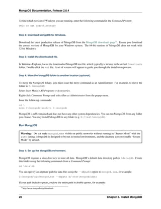 MongoDB Documentation, Release 2.6.4 
To find which version of Windows you are running, enter the following command in the Command Prompt: 
wmic os get osarchitecture 
Step 2: Download MongoDB for Windows. 
Download the latest production release of MongoDB from the MongoDB downloads page11. Ensure you download 
the correct version of MongoDB for your Windows system. The 64-bit versions of MongoDB does not work with 
32-bit Windows. 
Step 3: Install the downloaded file. 
InWindows Explorer, locate the downloaded MongoDB msi file, which typically is located in the default Downloads 
folder. Double-click the msi file. A set of screens will appear to guide you through the installation process. 
Step 4: Move the MongoDB folder to another location (optional). 
To move the MongoDB folder, you must issue the move command as an Administrator. For example, to move the 
folder to C:mongodb: 
Select Start Menu > All Programs > Accessories. 
Right-click Command Prompt and select Run as Administrator from the popup menu. 
Issue the following commands: 
cd  
move C:mongodb-win32-* C:mongodb 
MongoDB is self-contained and does not have any other system dependencies. You can run MongoDB from any folder 
you choose. You may install MongoDB in any folder (e.g. D:testmongodb) 
Run MongoDB 
Warning: Do not make mongod.exe visible on public networks without running in “Secure Mode” with the 
auth setting. MongoDB is designed to be run in trusted environments, and the database does not enable “Secure 
Mode” by default. 
Step 1: Set up the MongoDB environment. 
MongoDB requires a data directory to store all data. MongoDB’s default data directory path is datadb. Create 
this folder using the following commands from a Command Prompt: 
md datadb 
You can specify an alternate path for data files using the --dbpath option to mongod.exe, for example: 
C:mongodbbinmongod.exe --dbpath d:testmongodbdata 
If your path includes spaces, enclose the entire path in double quotes, for example: 
11http://www.mongodb.org/downloads 
20 Chapter 2. Install MongoDB 
 