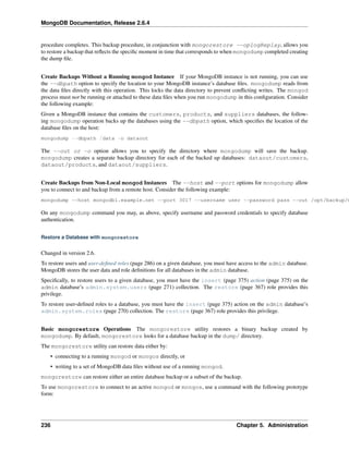 MongoDB Documentation, Release 2.6.4 
procedure completes. This backup procedure, in conjunction with mongorestore --oplogReplay, allows you 
to restore a backup that reflects the specific moment in time that corresponds to when mongodump completed creating 
the dump file. 
Create Backups Without a Running mongod Instance If your MongoDB instance is not running, you can use 
the --dbpath option to specify the location to your MongoDB instance’s database files. mongodump reads from 
the data files directly with this operation. This locks the data directory to prevent conflicting writes. The mongod 
process must not be running or attached to these data files when you run mongodump in this configuration. Consider 
the following example: 
Given a MongoDB instance that contains the customers, products, and suppliers databases, the follow-ing 
mongodump operation backs up the databases using the --dbpath option, which specifies the location of the 
database files on the host: 
mongodump --dbpath /data -o dataout 
The --out or -o option allows you to specify the directory where mongodump will save the backup. 
mongodump creates a separate backup directory for each of the backed up databases: dataout/customers, 
dataout/products, and dataout/suppliers. 
Create Backups from Non-Local mongod Instances The --host and --port options for mongodump allow 
you to connect to and backup from a remote host. Consider the following example: 
mongodump --host mongodb1.example.net --port 3017 --username user --password pass --out /opt/backup/mongodump-On any mongodump command you may, as above, specify username and password credentials to specify database 
authentication. 
Restore a Database with mongorestore 
Changed in version 2.6. 
To restore users and user-defined roles (page 286) on a given database, you must have access to the admin database. 
MongoDB stores the user data and role definitions for all databases in the admin database. 
Specifically, to restore users to a given database, you must have the insert (page 375) action (page 375) on the 
admin database’s admin.system.users (page 271) collection. The restore (page 367) role provides this 
privilege. 
To restore user-defined roles to a database, you must have the insert (page 375) action on the admin database’s 
admin.system.roles (page 270) collection. The restore (page 367) role provides this privilege. 
Basic mongorestore Operations The mongorestore utility restores a binary backup created by 
mongodump. By default, mongorestore looks for a database backup in the dump/ directory. 
The mongorestore utility can restore data either by: 
• connecting to a running mongod or mongos directly, or 
• writing to a set of MongoDB data files without use of a running mongod. 
mongorestore can restore either an entire database backup or a subset of the backup. 
To use mongorestore to connect to an active mongod or mongos, use a command with the following prototype 
form: 
236 Chapter 5. Administration 
 