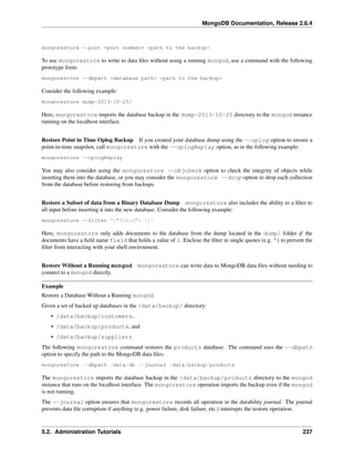 MongoDB Documentation, Release 2.6.4 
mongorestore --port <port number> <path to the backup> 
To use mongorestore to write to data files without using a running mongod, use a command with the following 
prototype form: 
mongorestore --dbpath <database path> <path to the backup> 
Consider the following example: 
mongorestore dump-2013-10-25/ 
Here, mongorestore imports the database backup in the dump-2013-10-25 directory to the mongod instance 
running on the localhost interface. 
Restore Point in Time Oplog Backup If you created your database dump using the --oplog option to ensure a 
point-in-time snapshot, call mongorestore with the --oplogReplay option, as in the following example: 
mongorestore --oplogReplay 
You may also consider using the mongorestore --objcheck option to check the integrity of objects while 
inserting them into the database, or you may consider the mongorestore --drop option to drop each collection 
from the database before restoring from backups. 
Restore a Subset of data from a Binary Database Dump mongorestore also includes the ability to a filter to 
all input before inserting it into the new database. Consider the following example: 
mongorestore --filter '{"field": 1}' 
Here, mongorestore only adds documents to the database from the dump located in the dump/ folder if the 
documents have a field name field that holds a value of 1. Enclose the filter in single quotes (e.g. ’) to prevent the 
filter from interacting with your shell environment. 
Restore Without a Running mongod mongorestore can write data to MongoDB data files without needing to 
connect to a mongod directly. 
Example 
Restore a Database Without a Running mongod 
Given a set of backed up databases in the /data/backup/ directory: 
• /data/backup/customers, 
• /data/backup/products, and 
• /data/backup/suppliers 
The following mongorestore command restores the products database. The command uses the --dbpath 
option to specify the path to the MongoDB data files: 
mongorestore --dbpath /data/db --journal /data/backup/products 
The mongorestore imports the database backup in the /data/backup/products directory to the mongod 
instance that runs on the localhost interface. The mongorestore operation imports the backup even if the mongod 
is not running. 
The --journal option ensures that mongorestore records all operation in the durability journal. The journal 
prevents data file corruption if anything (e.g. power failure, disk failure, etc.) interrupts the restore operation. 
5.2. Administration Tutorials 237 
 