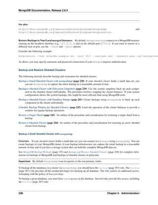 MongoDB Documentation, Release 2.6.4 
See also: 
http://docs.mongodb.org/manualreference/program/mongodump and 
http://docs.mongodb.org/manualreference/program/mongorestore. 
Restore Backups to Non-Local mongod Instances By default, mongorestore connects to a MongoDB instance 
running on the localhost interface (e.g. 127.0.0.1) and on the default port (27017). If you want to restore to a 
different host or port, use the --host and --port options. 
Consider the following example: 
mongorestore --host mongodb1.example.net --port 3017 --username user --password pass /opt/backup/mongodump-As above, you may specify username and password connections if your mongod requires authentication. 
Backup and Restore Sharded Clusters 
The following tutorials describe backup and restoration for sharded clusters: 
Backup a Small Sharded Cluster with mongodump (page 238) If your sharded cluster holds a small data set, you 
can use mongodump to capture the entire backup in a reasonable amount of time. 
Backup a Sharded Cluster with Filesystem Snapshots (page 239) Use file system snapshots back up each compo-nent 
in the sharded cluster individually. The procedure involves stopping the cluster balancer. If your system 
configuration allows file system backups, this might be more efficient than using MongoDB tools. 
Backup a Sharded Cluster with Database Dumps (page 241) Create backups using mongodump to back up each 
component in the cluster individually. 
Schedule Backup Window for Sharded Clusters (page 243) Limit the operation of the cluster balancer to provide a 
window for regular backup operations. 
Restore a Single Shard (page 243) An outline of the procedure and consideration for restoring a single shard from a 
backup. 
Restore a Sharded Cluster (page 244) An outline of the procedure and consideration for restoring an entire sharded 
cluster from backup. 
Backup a Small Sharded Cluster with mongodump 
Overview If your sharded cluster holds a small data set, you can connect to a mongos using mongodump. You can 
create backups of your MongoDB cluster, if your backup infrastructure can capture the entire backup in a reasonable 
amount of time and if you have a storage system that can hold the complete MongoDB data set. 
See MongoDB Backup Methods (page 172) and Backup and Restore Sharded Clusters (page 238) for complete infor-mation 
on backups in MongoDB and backups of sharded clusters in particular. 
Important: By default mongodump issue its queries to the non-primary nodes. 
To backup all the databases in a cluster via mongodump, you should have the backup (page 367) role. The backup 
(page 367) role provides all the needed privileges for backing up all database. The role confers no additional access, 
in keeping with the policy of least privilege. 
To backup a given database, you must have read access on the database. Several roles provide this access, including 
the backup (page 367) role. 
238 Chapter 5. Administration 
 