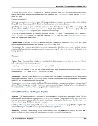 MongoDB Documentation, Release 2.6.4 
To backup the system.profile collection in a database, you must have read access on certain system collec-tions 
in the database. Several roles provide this access, including the clusterAdmin (page 364) and dbAdmin 
(page 363) roles. 
Changed in version 2.6. 
To backup users and user-defined roles (page 286) for a given database, you must have access to the admin database. 
MongoDB stores the user data and role definitions for all databases in the admin database. 
Specifically, to backup a given database’s users, you must have the find (page 375) action (page 375) 
on the admin database’s admin.system.users (page 271) collection. The backup (page 367) and 
userAdminAnyDatabase (page 368) roles both provide this privilege. 
To backup the user-defined roles on a database, you must have the find (page 375) action on the admin database’s 
admin.system.roles (page 270) collection. Both the backup (page 367) and userAdminAnyDatabase 
(page 368) roles provide this privilege. 
Considerations If you use mongodump without specifying a database or collection, mongodump will capture 
collection data and the cluster meta-data from the config servers (page 616). 
You cannot use the --oplog option for mongodump when capturing data from mongos. As a result, if you need 
to capture a backup that reflects a single moment in time, you must stop all writes to the cluster for the duration of the 
backup operation. 
Procedure 
Capture Data You can perform a backup of a sharded cluster by connecting mongodump to a mongos. Use the 
following operation at your system’s prompt: 
mongodump --host mongos3.example.net --port 27017 
mongodump will write BSON files that hold a copy of data stored in the sharded cluster accessible via the mongos 
listening on port 27017 of the mongos3.example.net host. 
Restore Data Backups created with mongodump do not reflect the chunks or the distribution of data in the sharded 
collection or collections. Like all mongodump output, these backups contain separate directories for each database 
and BSON files for each collection in that database. 
You can restore mongodump output to any MongoDB instance, including a standalone, a replica set, or a new sharded 
cluster. When restoring data to sharded cluster, you must deploy and configure sharding before restoring data from 
the backup. See Deploy a Sharded Cluster (page 635) for more information. 
Backup a Sharded Cluster with Filesystem Snapshots 
Overview This document describes a procedure for taking a backup of all components of a sharded cluster. This pro-cedure 
uses file system snapshots to capture a copy of the mongod instance. An alternate procedure uses mongodump 
to create binary database dumps when file-system snapshots are not available. See Backup a Sharded Cluster with 
Database Dumps (page 241) for the alternate procedure. 
See MongoDB Backup Methods (page 172) and Backup and Restore Sharded Clusters (page 238) for complete infor-mation 
on backups in MongoDB and backups of sharded clusters in particular. 
Important: To capture a point-in-time backup from a sharded cluster you must stop all writes to the cluster. On a 
running production system, you can only capture an approximation of point-in-time snapshot. 
5.2. Administration Tutorials 239 
 