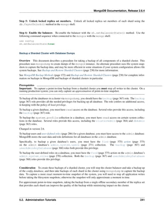 MongoDB Documentation, Release 2.6.4 
Step 5: Unlock locked replica set members. Unlock all locked replica set members of each shard using the 
db.fsyncUnlock() method in the mongo shell. 
Step 6: Enable the balancer. Re-enable the balancer with the sh.setBalancerState() method. Use the 
following command sequence when connected to the mongos with the mongo shell: 
use config 
sh.setBalancerState(true) 
Backup a Sharded Cluster with Database Dumps 
Overview This document describes a procedure for taking a backup of all components of a sharded cluster. This 
procedure uses mongodump to create dumps of the mongod instance. An alternate procedure uses file system snap-shots 
to capture the backup data, and may be more efficient in some situations if your system configuration allows file 
system backups. See Backup and Restore Sharded Clusters (page 238) for more information. 
See MongoDB Backup Methods (page 172) and Backup and Restore Sharded Clusters (page 238) for complete infor-mation 
on backups in MongoDB and backups of sharded clusters in particular. 
Prerequisites 
Important: To capture a point-in-time backup from a sharded cluster you must stop all writes to the cluster. On a 
running production system, you can only capture an approximation of point-in-time snapshot. 
To backup all the databases in a cluster via mongodump, you should have the backup (page 367) role. The backup 
(page 367) role provides all the needed privileges for backing up all database. The role confers no additional access, 
in keeping with the policy of least privilege. 
To backup a given database, you must have read access on the database. Several roles provide this access, including 
the backup (page 367) role. 
To backup the system.profile collection in a database, you must have read access on certain system collec-tions 
in the database. Several roles provide this access, including the clusterAdmin (page 364) and dbAdmin 
(page 363) roles. 
Changed in version 2.6. 
To backup users and user-defined roles (page 286) for a given database, you must have access to the admin database. 
MongoDB stores the user data and role definitions for all databases in the admin database. 
Specifically, to backup a given database’s users, you must have the find (page 375) action (page 375) 
on the admin database’s admin.system.users (page 271) collection. The backup (page 367) and 
userAdminAnyDatabase (page 368) roles both provide this privilege. 
To backup the user-defined roles on a database, you must have the find (page 375) action on the admin database’s 
admin.system.roles (page 270) collection. Both the backup (page 367) and userAdminAnyDatabase 
(page 368) roles provide this privilege. 
Consideration To create these backups of a sharded cluster, you will stop the cluster balancer and take a backup up 
of the config database, and then take backups of each shard in the cluster using mongodump to capture the backup 
data. To capture a more exact moment-in-time snapshot of the system, you will need to stop all application writes 
before taking the filesystem snapshots; otherwise the snapshot will only approximate a moment in time. 
For approximate point-in-time snapshots, taking the backup from a single offline secondary member of the replica set 
that provides each shard can improve the quality of the backup while minimizing impact on the cluster. 
5.2. Administration Tutorials 241 
 