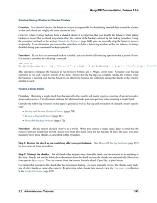 MongoDB Documentation, Release 2.6.4 
Schedule Backup Window for Sharded Clusters 
Overview In a sharded cluster, the balancer process is responsible for distributing sharded data around the cluster, 
so that each shard has roughly the same amount of data. 
However, when creating backups from a sharded cluster it is important that you disable the balancer while taking 
backups to ensure that no chunk migrations affect the content of the backup captured by the backup procedure. Using 
the procedure outlined in the section Disable the Balancer (page 661) you can manually stop the balancer process 
temporarily. As an alternative you can use this procedure to define a balancing window so that the balancer is always 
disabled during your automated backup operation. 
Procedure If you have an automated backup schedule, you can disable all balancing operations for a period of time. 
For instance, consider the following command: 
use config 
db.settings.update( { _id : "balancer" }, { $set : { activeWindow : { start : "6:00", stop : "23:00" This operation configures the balancer to run between 6:00am and 11:00pm, server time. Schedule your backup 
operation to run and complete outside of this time. Ensure that the backup can complete outside the window when 
the balancer is running and that the balancer can effectively balance the collection among the shards in the window 
allotted to each. 
Restore a Single Shard 
Overview Restoring a single shard from backup with other unaffected shards requires a number of special consider-ations 
and practices. This document outlines the additional tasks you must perform when restoring a single shard. 
Consider the following resources on backups in general as well as backup and restoration of sharded clusters specifi-cally: 
• Backup and Restore Sharded Clusters (page 238) 
• Restore a Sharded Cluster (page 244) 
• MongoDB Backup Methods (page 172) 
Procedure Always restore sharded clusters as a whole. When you restore a single shard, keep in mind that the 
balancer process might have moved chunks to or from this shard since the last backup. If that’s the case, you must 
manually move those chunks, as described in this procedure. 
Step 1: Restore the shard as you would any other mongod instance. See MongoDB Backup Methods (page 172) 
for overviews of these procedures. 
Step 2: Manage the chunks. For all chunks that migrate away from this shard, you do not need to do anything at 
this time. You do not need to delete these documents from the shard because the chunks are automatically filtered out 
from queries by mongos. You can remove these documents from the shard, if you like, at your leisure. 
For chunks that migrate to this shard after the most recent backup, you must manually recover the chunks using back-ups 
of other shards, or some other source. To determine what chunks have moved, view the changelog collection 
in the Config Database (page 679). 
5.2. Administration Tutorials 243 
 