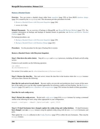 MongoDB Documentation, Release 2.6.4 
Restore a Sharded Cluster 
Overview You can restore a sharded cluster either from snapshots (page 229) or from BSON database dumps 
(page 241) created by the mongodump tool. This document provides procedures for both: 
• Restore a Sharded Cluster with Filesystem Snapshots (page 244) 
• restore-sh-cl-dmp 
Related Documents For an overview of backups in MongoDB, see MongoDB Backup Methods (page 172). For 
complete information on backups and backups of sharded clusters in particular, see Backup and Restore Sharded 
Clusters (page 238). 
For backup procedures, see: 
• Backup a Sharded Cluster with Filesystem Snapshots (page 239) 
• Backup a Sharded Cluster with Database Dumps (page 241) 
Procedures Use the procedure for the type of backup files to restore. 
Restore a Sharded Cluster with Filesystem Snapshots 
Step 1: Shut down the entire cluster. Stop all mongos and mongod processes, including all shards and all config 
servers. 
Connect to each member use the following operation: 
use admin 
db.shutdownServer() 
For version 2.4 or earlier, use db.shutdownServer({force:true}). 
Step 2: Restore the data files. One each server, extract the data files to the location where the mongod instance 
will access them. Restore the following: 
Data files for each server in each shard. Because replica sets provide each production shard, restore all the mem-bers 
of the replica set or use the other standard approaches for restoring a replica set from backup. See the Restore a 
Snapshot (page 231) and Restore a Database with mongorestore (page 236) sections for details on these procedures. 
Data files for each config server. 
Step 3: Restart the config servers. Restart each config server (page 616) mongod instance by issuing a command 
similar to the following for each, using values appropriate to your configuration: 
mongod --configsvr --dbpath /data/configdb --port 27019 
Step 4: If shard hostnames have changed, update the config string and config database. If shard hostnames 
have changed, start one mongos instance using the updated config string with the new configdb hostnames and 
ports. 
Then update the shards collection in the Config Database (page 679) to reflect the new hostnames. Then stop the 
mongos instance. 
244 Chapter 5. Administration 
 