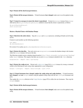 MongoDB Documentation, Release 2.6.4 
Step 5: Restart all the shard mongod instances. 
Step 6: Restart all the mongos instances. If shard hostnames have changed, make sure to use the updated config 
string. 
Step 7: Connect to a mongos to ensure the cluster is operational. Connect to a mongos instance from a mongo 
shell and use the db.printShardingStatus() method to ensure that the cluster is operational, as follows: 
db.printShardingStatus() 
show collections 
Restore a Sharded Cluster with Database Dumps 
Step 1: Shut down the entire cluster. Stop all mongos and mongod processes, including all shards and all config 
servers. 
Connect to each member use the following operation: 
use admin 
db.shutdownServer() 
For version 2.4 or earlier, use db.shutdownServer({force:true}). 
Step 2: Restore the data files. One each server, use mongorestore to restore the database dump to the location 
where the mongod instance will access the data. 
The following example restores a database dump located at http://docs.mongodb.org/manualopt/backup/ 
to the /data/ directory. This requires that there are no active mongod instances attached to the /data directory. 
mongorestore --dbpath /data /opt/backup 
Step 3: Restart the config servers. Restart each config server (page 616) mongod instance by issuing a command 
similar to the following for each, using values appropriate to your configuration: 
mongod --configsvr --dbpath /data/configdb --port 27019 
Step 4: If shard hostnames have changed, update the config string and config database. If shard hostnames 
have changed, start one mongos instance using the updated config string with the new configdb hostnames and 
ports. 
Then update the shards collection in the Config Database (page 679) to reflect the new hostnames. Then stop the 
mongos instance. 
Step 5: Restart all the shard mongod instances. 
Step 6: Restart all the mongos instances. If shard hostnames have changed, make sure to use the updated config 
string. 
5.2. Administration Tutorials 245 
 