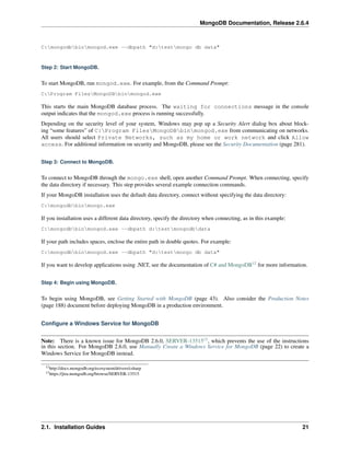 MongoDB Documentation, Release 2.6.4 
C:mongodbbinmongod.exe --dbpath "d:testmongo db data" 
Step 2: Start MongoDB. 
To start MongoDB, run mongod.exe. For example, from the Command Prompt: 
C:Program FilesMongoDBbinmongod.exe 
This starts the main MongoDB database process. The waiting for connections message in the console 
output indicates that the mongod.exe process is running successfully. 
Depending on the security level of your system, Windows may pop up a Security Alert dialog box about block-ing 
“some features” of C:Program FilesMongoDBbinmongod.exe from communicating on networks. 
All users should select Private Networks, such as my home or work network and click Allow 
access. For additional information on security and MongoDB, please see the Security Documentation (page 281). 
Step 3: Connect to MongoDB. 
To connect to MongoDB through the mongo.exe shell, open another Command Prompt. When connecting, specify 
the data directory if necessary. This step provides several example connection commands. 
If your MongoDB installation uses the default data directory, connect without specifying the data directory: 
C:mongodbbinmongo.exe 
If you installation uses a different data directory, specify the directory when connecting, as in this example: 
C:mongodbbinmongod.exe --dbpath d:testmongodbdata 
If your path includes spaces, enclose the entire path in double quotes. For example: 
C:mongodbbinmongod.exe --dbpath "d:testmongo db data" 
If you want to develop applications using .NET, see the documentation of C# and MongoDB12 for more information. 
Step 4: Begin using MongoDB. 
To begin using MongoDB, see Getting Started with MongoDB (page 43). Also consider the Production Notes 
(page 188) document before deploying MongoDB in a production environment. 
Configure a Windows Service for MongoDB 
Note: There is a known issue for MongoDB 2.6.0, SERVER-1351513, which prevents the use of the instructions 
in this section. For MongoDB 2.6.0, use Manually Create a Windows Service for MongoDB (page 22) to create a 
Windows Service for MongoDB instead. 
12http://docs.mongodb.org/ecosystem/drivers/csharp 
13https://jira.mongodb.org/browse/SERVER-13515 
2.1. Installation Guides 21 
 