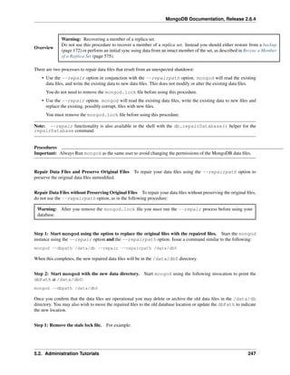 MongoDB Documentation, Release 2.6.4 
Overview 
Warning: Recovering a member of a replica set. 
Do not use this procedure to recover a member of a replica set. Instead you should either restore from a backup 
(page 172) or perform an initial sync using data from an intact member of the set, as described in Resync a Member 
of a Replica Set (page 575). 
There are two processes to repair data files that result from an unexpected shutdown: 
• Use the --repair option in conjunction with the --repairpath option. mongod will read the existing 
data files, and write the existing data to new data files. This does not modify or alter the existing data files. 
You do not need to remove the mongod.lock file before using this procedure. 
• Use the --repair option. mongod will read the existing data files, write the existing data to new files and 
replace the existing, possibly corrupt, files with new files. 
You must remove the mongod.lock file before using this procedure. 
Note: --repair functionality is also available in the shell with the db.repairDatabase() helper for the 
repairDatabase command. 
Procedures 
Important: Always Run mongod as the same user to avoid changing the permissions of the MongoDB data files. 
Repair Data Files and Preserve Original Files To repair your data files using the --repairpath option to 
preserve the original data files unmodified. 
Repair Data Files without Preserving Original Files To repair your data files without preserving the original files, 
do not use the --repairpath option, as in the following procedure: 
Warning: After you remove the mongod.lock file you must run the --repair process before using your 
database. 
Step 1: Start mongod using the option to replace the original files with the repaired files. Start the mongod 
instance using the --repair option and the --repairpath option. Issue a command similar to the following: 
mongod --dbpath /data/db --repair --repairpath /data/db0 
When this completes, the new repaired data files will be in the /data/db0 directory. 
Step 2: Start mongod with the new data directory. Start mongod using the following invocation to point the 
dbPath at /data/db0: 
mongod --dbpath /data/db0 
Once you confirm that the data files are operational you may delete or archive the old data files in the /data/db 
directory. You may also wish to move the repaired files to the old database location or update the dbPath to indicate 
the new location. 
Step 1: Remove the stale lock file. For example: 
5.2. Administration Tutorials 247 
 