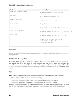 MongoDB Documentation, Release 2.6.4 
Shell Helpers JavaScript Equivalents 
show dbs, show databases 
db.adminCommand('listDatabases') 
use <db> 
db = db.getSiblingDB('<db>') 
show collections 
db.getCollectionNames() 
show users 
db.getUsers() 
show roles 
db.getRoles({showBuiltinRoles: true}) 
show log <logname> 
db.adminCommand({ 'getLog' : '<logname>' }) 
show logs 
db.adminCommand({ 'getLog' : '*' }) 
it 
cursor = db.collection.find() 
if ( cursor.hasNext() ){ 
cursor.next(); 
} 
Concurrency 
Refer to the individual method or operator documentation for any concurrency information. See also the concurrency 
table (page 703). 
Data Types in the mongo Shell 
MongoDB BSON provides support for additional data types than JSON. Drivers provide na-tive 
support for these data types in host languages and the mongo shell also provides sev-eral 
helper classes to support the use of these data types in the mongo JavaScript shell. See 
http://docs.mongodb.org/manualreference/mongodb-extended-json for additional infor-mation. 
Types 
Date The mongo shell provides various methods to return the date, either as a string or as a Date object: 
• Date() method which returns the current date as a string. 
• new Date() constructor which returns a Date object using the ISODate() wrapper. 
• ISODate() constructor which returns a Date object using the ISODate() wrapper. 
Internally, Date objects are stored as a 64 bit integer representing the number of milliseconds since the Unix epoch 
(Jan 1, 1970), which results in a representable date range of about 290 millions years into the past and future. 
250 Chapter 5. Administration 
 