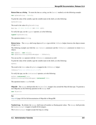 MongoDB Documentation, Release 2.6.4 
Return Date as a String To return the date as a string, use the Date() method, as in the following example: 
var myDateString = Date(); 
To print the value of the variable, type the variable name in the shell, as in the following: 
myDateString 
The result is the value of myDateString: 
Wed Dec 19 2012 01:03:25 GMT-0500 (EST) 
To verify the type, use the typeof operator, as in the following: 
typeof myDateString 
The operation returns string. 
Return Date The mongo shell wrap objects of Date type with the ISODate helper; however, the objects remain 
of type Date. 
The following example uses both the new Date() constructor and the ISODate() constructor to return Date 
objects. 
var myDate = new Date(); 
var myDateInitUsingISODateWrapper = ISODate(); 
You can use the new operator with the ISODate() constructor as well. 
To print the value of the variable, type the variable name in the shell, as in the following: 
myDate 
The result is the Date value of myDate wrapped in the ISODate() helper: 
ISODate("2012-12-19T06:01:17.171Z") 
To verify the type, use the instanceof operator, as in the following: 
myDate instanceof Date 
myDateInitUsingISODateWrapper instanceof Date 
The operation returns true for both. 
ObjectId The mongo shell provides the ObjectId() wrapper class around the ObjectId data type. To generate a 
new ObjectId, use the following operation in the mongo shell: 
new ObjectId 
See 
ObjectId (page 165) for full documentation of ObjectIds in MongoDB. 
NumberLong By default, the mongo shell treats all numbers as floating-point values. The mongo shell provides 
the NumberLong() wrapper to handle 64-bit integers. 
The NumberLong() wrapper accepts the long as a string: 
5.2. Administration Tutorials 251 
 