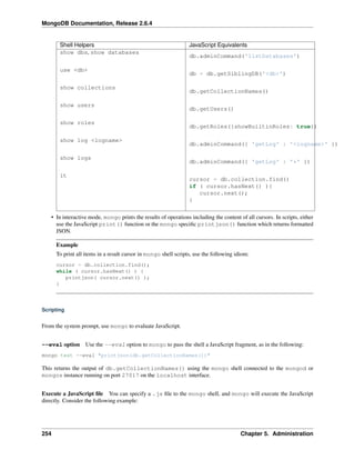 MongoDB Documentation, Release 2.6.4 
Shell Helpers JavaScript Equivalents 
show dbs, show databases 
db.adminCommand('listDatabases') 
use <db> 
db = db.getSiblingDB('<db>') 
show collections 
db.getCollectionNames() 
show users 
db.getUsers() 
show roles 
db.getRoles({showBuiltinRoles: true}) 
show log <logname> 
db.adminCommand({ 'getLog' : '<logname>' }) 
show logs 
db.adminCommand({ 'getLog' : '*' }) 
it 
cursor = db.collection.find() 
if ( cursor.hasNext() ){ 
cursor.next(); 
} 
• In interactive mode, mongo prints the results of operations including the content of all cursors. In scripts, either 
use the JavaScript print() function or the mongo specific printjson() function which returns formatted 
JSON. 
Example 
To print all items in a result cursor in mongo shell scripts, use the following idiom: 
cursor = db.collection.find(); 
while ( cursor.hasNext() ) { 
printjson( cursor.next() ); 
} 
Scripting 
From the system prompt, use mongo to evaluate JavaScript. 
--eval option Use the --eval option to mongo to pass the shell a JavaScript fragment, as in the following: 
mongo test --eval "printjson(db.getCollectionNames())" 
This returns the output of db.getCollectionNames() using the mongo shell connected to the mongod or 
mongos instance running on port 27017 on the localhost interface. 
Execute a JavaScript file You can specify a .js file to the mongo shell, and mongo will execute the JavaScript 
directly. Consider the following example: 
254 Chapter 5. Administration 
 