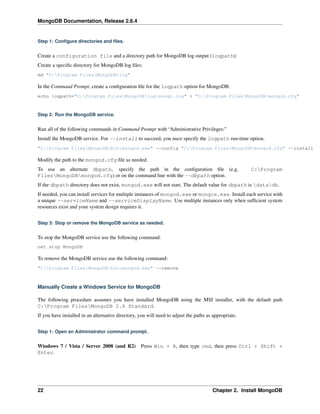 MongoDB Documentation, Release 2.6.4 
Step 1: Configure directories and files. 
Create a configuration file and a directory path for MongoDB log output (logpath): 
Create a specific directory for MongoDB log files: 
md "C:Program FilesMongoDBlog" 
In the Command Prompt, create a configuration file for the logpath option for MongoDB: 
echo logpath="C:Program FilesMongoDBlogmongo.log" > "C:Program FilesMongoDBmongod.cfg" 
Step 2: Run the MongoDB service. 
Run all of the following commands in Command Prompt with “Administrative Privileges:” 
Install the MongoDB service. For --install to succeed, you must specify the logpath run-time option. 
"C:Program FilesMongoDBbinmongod.exe" --config "C:Program FilesMongoDBmongod.cfg" --install 
Modify the path to the mongod.cfg file as needed. 
To use an alternate dbpath, specify the path in the configuration file (e.g. C:Program 
FilesMongoDBmongod.cfg) or on the command line with the --dbpath option. 
If the dbpath directory does not exist, mongod.exe will not start. The default value for dbpath is datadb. 
If needed, you can install services for multiple instances of mongod.exe or mongos.exe. Install each service with 
a unique --serviceName and --serviceDisplayName. Use multiple instances only when sufficient system 
resources exist and your system design requires it. 
Step 3: Stop or remove the MongoDB service as needed. 
To stop the MongoDB service use the following command: 
net stop MongoDB 
To remove the MongoDB service use the following command: 
"C:Program FilesMongoDBbinmongod.exe" --remove 
Manually Create a Windows Service for MongoDB 
The following procedure assumes you have installed MongoDB using the MSI installer, with the default path 
C:Program FilesMongoDB 2.6 Standard. 
If you have installed in an alternative directory, you will need to adjust the paths as appropriate. 
Step 1: Open an Administrator command prompt. 
Windows 7 / Vista / Server 2008 (and R2) Press Win + R, then type cmd, then press Ctrl + Shift + 
Enter. 
22 Chapter 2. Install MongoDB 
 