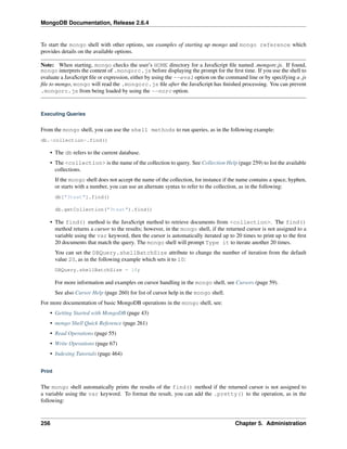 MongoDB Documentation, Release 2.6.4 
To start the mongo shell with other options, see examples of starting up mongo and mongo reference which 
provides details on the available options. 
Note: When starting, mongo checks the user’s HOME directory for a JavaScript file named .mongorc.js. If found, 
mongo interprets the content of .mongorc.js before displaying the prompt for the first time. If you use the shell to 
evaluate a JavaScript file or expression, either by using the --eval option on the command line or by specifying a .js 
file to mongo, mongo will read the .mongorc.js file after the JavaScript has finished processing. You can prevent 
.mongorc.js from being loaded by using the --norc option. 
Executing Queries 
From the mongo shell, you can use the shell methods to run queries, as in the following example: 
db.<collection>.find() 
• The db refers to the current database. 
• The <collection> is the name of the collection to query. See Collection Help (page 259) to list the available 
collections. 
If the mongo shell does not accept the name of the collection, for instance if the name contains a space, hyphen, 
or starts with a number, you can use an alternate syntax to refer to the collection, as in the following: 
db["3test"].find() 
db.getCollection("3test").find() 
• The find() method is the JavaScript method to retrieve documents from <collection>. The find() 
method returns a cursor to the results; however, in the mongo shell, if the returned cursor is not assigned to a 
variable using the var keyword, then the cursor is automatically iterated up to 20 times to print up to the first 
20 documents that match the query. The mongo shell will prompt Type it to iterate another 20 times. 
You can set the DBQuery.shellBatchSize attribute to change the number of iteration from the default 
value 20, as in the following example which sets it to 10: 
DBQuery.shellBatchSize = 10; 
For more information and examples on cursor handling in the mongo shell, see Cursors (page 59). 
See also Cursor Help (page 260) for list of cursor help in the mongo shell. 
For more documentation of basic MongoDB operations in the mongo shell, see: 
• Getting Started with MongoDB (page 43) 
• mongo Shell Quick Reference (page 261) 
• Read Operations (page 55) 
• Write Operations (page 67) 
• Indexing Tutorials (page 464) 
Print 
The mongo shell automatically prints the results of the find() method if the returned cursor is not assigned to 
a variable using the var keyword. To format the result, you can add the .pretty() to the operation, as in the 
following: 
256 Chapter 5. Administration 
 