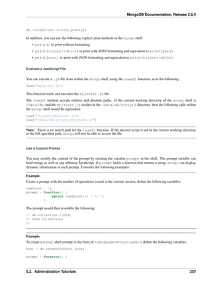 MongoDB Documentation, Release 2.6.4 
db.<collection>.find().pretty() 
In addition, you can use the following explicit print methods in the mongo shell: 
• print() to print without formatting 
• print(tojson(<obj>)) to print with JSON formatting and equivalent to printjson() 
• printjson() to print with JSON formatting and equivalent to print(tojson(<obj>)) 
Evaluate a JavaScript File 
You can execute a .js file from within the mongo shell, using the load() function, as in the following: 
load("myjstest.js") 
This function loads and executes the myjstest.js file. 
The load() method accepts relative and absolute paths. If the current working directory of the mongo shell is 
/data/db, and the myjstest.js resides in the /data/db/scripts directory, then the following calls within 
the mongo shell would be equivalent: 
load("scripts/myjstest.js") 
load("/data/db/scripts/myjstest.js") 
Note: There is no search path for the load() function. If the desired script is not in the current working directory 
or the full specified path, mongo will not be able to access the file. 
Use a Custom Prompt 
You may modify the content of the prompt by creating the variable prompt in the shell. The prompt variable can 
hold strings as well as any arbitrary JavaScript. If prompt holds a function that returns a string, mongo can display 
dynamic information in each prompt. Consider the following examples: 
Example 
Create a prompt with the number of operations issued in the current session, define the following variables: 
cmdCount = 1; 
prompt = function() { 
return (cmdCount++) + "> "; 
} 
The prompt would then resemble the following: 
1> db.collection.find() 
2> show collections 
3> 
Example 
To create a mongo shell prompt in the form of <database>@<hostname>$ define the following variables: 
host = db.serverStatus().host; 
prompt = function() { 
5.2. Administration Tutorials 257 
 