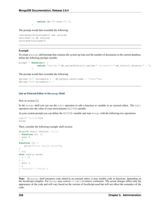 MongoDB Documentation, Release 2.6.4 
return db+"@"+host+"$ "; 
} 
The prompt would then resemble the following: 
<database>@<hostname>$ use records 
switched to db records 
records@<hostname>$ 
Example 
To create a mongo shell prompt that contains the system up time and the number of documents in the current database, 
define the following prompt variable: 
prompt = function() { 
return "Uptime:"+db.serverStatus().uptime+" Documents:"+db.stats().objects+" > "; 
} 
The prompt would then resemble the following: 
Uptime:5897 Documents:6 > db.people.save({name : "James"}); 
Uptime:5948 Documents:7 > 
Use an External Editor in the mongo Shell 
New in version 2.2. 
In the mongo shell you can use the edit operation to edit a function or variable in an external editor. The edit 
operation uses the value of your environments EDITOR variable. 
At your system prompt you can define the EDITOR variable and start mongo with the following two operations: 
export EDITOR=vim 
mongo 
Then, consider the following example shell session: 
MongoDB shell version: 2.2.0 
> function f() {} 
> edit f 
> f 
function f() { 
print("this really works"); 
} 
> f() 
this really works 
> o = {} 
{ } 
> edit o 
> o 
{ "soDoes" : "this" } 
> 
Note: As mongo shell interprets code edited in an external editor, it may modify code in functions, depending on 
the JavaScript compiler. For mongo may convert 1+1 to 2 or remove comments. The actual changes affect only the 
appearance of the code and will vary based on the version of JavaScript used but will not affect the semantics of the 
code. 
258 Chapter 5. Administration 
 