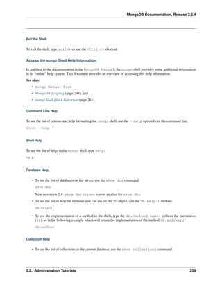 MongoDB Documentation, Release 2.6.4 
Exit the Shell 
To exit the shell, type quit() or use the <Ctrl-c> shortcut. 
Access the mongo Shell Help Information 
In addition to the documentation in the MongoDB Manual, the mongo shell provides some additional information 
in its “online” help system. This document provides an overview of accessing this help information. 
See also: 
• mongo Manual Page 
• MongoDB Scripting (page 248), and 
• mongo Shell Quick Reference (page 261). 
Command Line Help 
To see the list of options and help for starting the mongo shell, use the --help option from the command line: 
mongo --help 
Shell Help 
To see the list of help, in the mongo shell, type help: 
help 
Database Help 
• To see the list of databases on the server, use the show dbs command: 
show dbs 
New in version 2.4: show databases is now an alias for show dbs 
• To see the list of help for methods you can use on the db object, call the db.help() method: 
db.help() 
• To see the implementation of a method in the shell, type the db.<method name> without the parenthesis 
(()), as in the following example which will return the implementation of the method db.addUser(): 
db.addUser 
Collection Help 
• To see the list of collections in the current database, use the show collections command: 
5.2. Administration Tutorials 259 
 