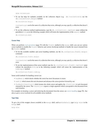 MongoDB Documentation, Release 2.6.4 
show collections 
• To see the help for methods available on the collection objects (e.g. db.<collection>), use the 
db.<collection>.help() method: 
db.collection.help() 
<collection> can be the name of a collection that exists, although you may specify a collection that doesn’t 
exist. 
• To see the collection method implementation, type the db.<collection>.<method> name without the 
parenthesis (()), as in the following example which will return the implementation of the save() method: 
db.collection.save 
Cursor Help 
When you perform read operations (page 55) with the find() method in the mongo shell, you can use various 
cursor methods to modify the find() behavior and various JavaScript methods to handle the cursor returned from 
the find() method. 
• To list the available modifier and cursor handling methods, use the db.collection.find().help() 
command: 
db.collection.find().help() 
<collection> can be the name of a collection that exists, although you may specify a collection that doesn’t 
exist. 
• To see the implementation of the cursor method, type the db.<collection>.find().<method> name 
without the parenthesis (()), as in the following example which will return the implementation of the 
toArray() method: 
db.collection.find().toArray 
Some useful methods for handling cursors are: 
• hasNext() which checks whether the cursor has more documents to return. 
• next() which returns the next document and advances the cursor position forward by one. 
• forEach(<function>) which iterates the whole cursor and applies the <function> to each document 
returned by the cursor. The <function> expects a single argument which corresponds to the document from 
each iteration. 
For examples on iterating a cursor and retrieving the documents from the cursor, see cursor handling (page 59). See 
also js-query-cursor-methods for all available cursor methods. 
Type Help 
To get a list of the wrapper classes available in the mongo shell, such as BinData(), type help misc in the 
mongo shell: 
help misc 
260 Chapter 5. Administration 
 
