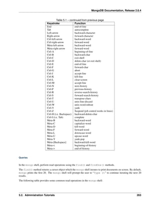 MongoDB Documentation, Release 2.6.4 
Table 5.1 – continued from previous page 
Keystroke Function 
End end-of-line 
Tab autocomplete 
Left-arrow backward-character 
Right-arrow forward-character 
Ctrl-left-arrow backward-word 
Ctrl-right-arrow forward-word 
Meta-left-arrow backward-word 
Meta-right-arrow forward-word 
Ctrl-A beginning-of-line 
Ctrl-B backward-char 
Ctrl-C exit-shell 
Ctrl-D delete-char (or exit shell) 
Ctrl-E end-of-line 
Ctrl-F forward-char 
Ctrl-G abort 
Ctrl-J accept-line 
Ctrl-K kill-line 
Ctrl-L clear-screen 
Ctrl-M accept-line 
Ctrl-N next-history 
Ctrl-P previous-history 
Ctrl-R reverse-search-history 
Ctrl-S forward-search-history 
Ctrl-T transpose-chars 
Ctrl-U unix-line-discard 
Ctrl-W unix-word-rubout 
Ctrl-Y yank 
Ctrl-Z Suspend (job control works in linux) 
Ctrl-H (i.e. Backspace) backward-delete-char 
Ctrl-I (i.e. Tab) complete 
Meta-B backward-word 
Meta-C capitalize-word 
Meta-D kill-word 
Meta-F forward-word 
Meta-L downcase-word 
Meta-U upcase-word 
Meta-Y yank-pop 
Meta-[Backspace] backward-kill-word 
Meta-< beginning-of-history 
Meta-> end-of-history 
Queries 
In the mongo shell, perform read operations using the find() and findOne() methods. 
The find() method returns a cursor object which the mongo shell iterates to print documents on screen. By default, 
mongo prints the first 20. The mongo shell will prompt the user to “Type it” to continue iterating the next 20 
results. 
The following table provides some common read operations in the mongo shell: 
5.2. Administration Tutorials 263 
 
